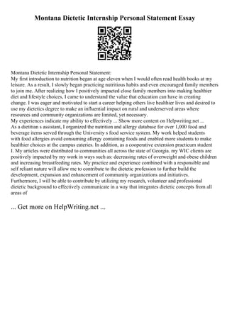 Montana Dietetic Internship Personal Statement Essay
Montana Dietetic Internship Personal Statement:
My first introduction to nutrition began at age eleven when I would often read health books at my
leisure. As a result, I slowly began practicing nutritious habits and even encouraged family members
to join me. After realizing how I positively impacted close family members into making healthier
diet and lifestyle choices, I came to understand the value that education can have in creating
change. I was eager and motivated to start a career helping others live healthier lives and desired to
use my dietetics degree to make an influential impact on rural and underserved areas where
resources and community organizations are limited, yet necessary.
My experiences indicate my ability to effectively ... Show more content on Helpwriting.net ...
As a dietitian s assistant, I organized the nutrition and allergy database for over 1,000 food and
beverage items served through the University s food service system. My work helped students
with food allergies avoid consuming allergy containing foods and enabled more students to make
healthier choices at the campus eateries. In addition, as a cooperative extension practicum student
I. My articles were distributed to communities all across the state of Georgia. my WIC clients are
positively impacted by my work in ways such as: decreasing rates of overweight and obese children
and increasing breastfeeding rates. My practice and experience combined with a responsible and
self reliant nature will allow me to contribute to the dietetic profession to further build the
development, expansion and enhancement of community organizations and initiatives.
Furthermore, I will be able to contribute by utilizing my research, volunteer and professional
dietetic background to effectively communicate in a way that integrates dietetic concepts from all
areas of
... Get more on HelpWriting.net ...
 