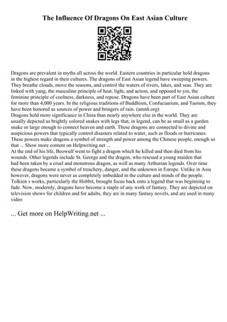 The Influence Of Dragons On East Asian Culture
Dragons are prevalent in myths all across the world. Eastern countries in particular hold dragons
in the highest regard in their cultures. The dragons of East Asian legend have sweeping powers.
They breathe clouds, move the seasons, and control the waters of rivers, lakes, and seas. They are
linked with yang, the masculine principle of heat, light, and action, and opposed to yin, the
feminine principle of coolness, darkness, and repose. Dragons have been part of East Asian culture
for more than 4,000 years. In the religious traditions of Buddhism, Confucianism, and Taoism, they
have been honored as sources of power and bringers of rain. (amnh.org)
Dragons hold more significance in China than nearly anywhere else in the world. They are
usually depicted as brightly colored snakes with legs that, in legend, can be as small as a garden
snake or large enough to connect heaven and earth. These dragons are connected to divine and
auspicious powers that typically control disasters related to water, such as floods or hurricanes.
These powers make dragons a symbol of strength and power among the Chinese people, enough so
that ... Show more content on Helpwriting.net ...
At the end of his life, Beowulf went to fight a dragon which he killed and then died from his
wounds. Other legends include St. George and the dragon, who rescued a young maiden that
had been taken by a cruel and monstrous dragon, as well as many Arthurian legends. Over time
these dragons became a symbol of treachery, danger, and the unknown in Europe. Unlike in Asia
however, dragons were never as completely imbedded in the culture and minds of the people.
Tolkien s works, particularly the Hobbit, brought focus back onto a legend that was beginning to
fade. Now, modernly, dragons have become a staple of any work of fantasy. They are depicted on
television shows for children and for adults, they are in many fantasy novels, and are used in many
video
... Get more on HelpWriting.net ...
 