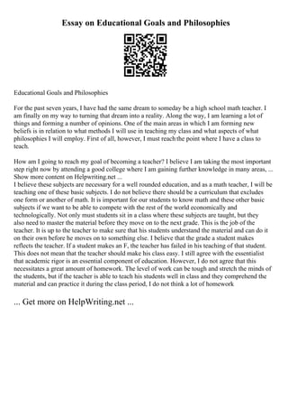 Essay on Educational Goals and Philosophies
Educational Goals and Philosophies
For the past seven years, I have had the same dream to someday be a high school math teacher. I
am finally on my way to turning that dream into a reality. Along the way, I am learning a lot of
things and forming a number of opinions. One of the main areas in which I am forming new
beliefs is in relation to what methods I will use in teaching my class and what aspects of what
philosophies I will employ. First of all, however, I must reach the point where I have a class to
teach.
How am I going to reach my goal of becoming a teacher? I believe I am taking the most important
step right now by attending a good college where I am gaining further knowledge in many areas, ...
Show more content on Helpwriting.net ...
I believe these subjects are necessary for a well rounded education, and as a math teacher, I will be
teaching one of these basic subjects. I do not believe there should be a curriculum that excludes
one form or another of math. It is important for our students to know math and these other basic
subjects if we want to be able to compete with the rest of the world economically and
technologically. Not only must students sit in a class where these subjects are taught, but they
also need to master the material before they move on to the next grade. This is the job of the
teacher. It is up to the teacher to make sure that his students understand the material and can do it
on their own before he moves on to something else. I believe that the grade a student makes
reflects the teacher. If a student makes an F, the teacher has failed in his teaching of that student.
This does not mean that the teacher should make his class easy. I still agree with the essentialist
that academic rigor is an essential component of education. However, I do not agree that this
necessitates a great amount of homework. The level of work can be tough and stretch the minds of
the students, but if the teacher is able to teach his students well in class and they comprehend the
material and can practice it during the class period, I do not think a lot of homework
... Get more on HelpWriting.net ...
 