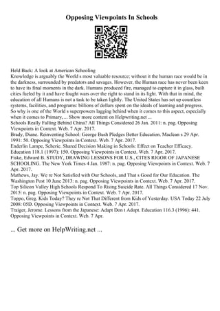Opposing Viewpoints In Schools
Held Back: A look at American Schooling
Knowledge is arguably the World s most valuable resource; without it the human race would be in
the darkness, surrounded by predators and savages. However, the Human race has never been keen
to have its final moments in the dark. Humans produced fire, managed to capture it in glass, built
cities fueled by it and have fought wars over the right to stand in its light. With that in mind, the
education of all Humans is not a task to be taken lightly. The United States has set up countless
systems, facilities, and programs: billions of dollars spent on the ideals of learning and progress.
So why is one of the World s superpowers lagging behind when it comes to this aspect, especially
when it comes to Primary, ... Show more content on Helpwriting.net ...
Schools Really Falling Behind China? All Things Considered 26 Jan. 2011: n. pag. Opposing
Viewpoints in Context. Web. 7 Apr. 2017.
Brady, Diane. Reinventing School: George Bush Pledges Better Education. Maclean s 29 Apr.
1991: 50. Opposing Viewpoints in Context. Web. 7 Apr. 2017.
Enderlin Lampe, Scherie. Shared Decision Making in Schools: Effect on Teacher Efficacy.
Education 118.1 (1997): 150. Opposing Viewpoints in Context. Web. 7 Apr. 2017.
Fiske, Edward B. STUDY, DRAWING LESSONS FOR U.S., CITES RIGOR OF JAPANESE
SCHOOLING. The New York Times 4 Jan. 1987: n. pag. Opposing Viewpoints in Context. Web. 7
Apr. 2017.
Mathews, Jay. We re Not Satisfied with Our Schools, and That s Good for Our Education. The
Washington Post 10 June 2013: n. pag. Opposing Viewpoints in Context. Web. 7 Apr. 2017.
Top Silicon Valley High Schools Respond To Rising Suicide Rate. All Things Considered 17 Nov.
2015: n. pag. Opposing Viewpoints in Context. Web. 7 Apr. 2017.
Toppo, Greg. Kids Today? They re Not That Different from Kids of Yesterday. USA Today 22 July
2008: 05D. Opposing Viewpoints in Context. Web. 7 Apr. 2017.
Traiger, Jerome. Lessons from the Japanese: Adapt Don t Adopt. Education 116.3 (1996): 441.
Opposing Viewpoints in Context. Web. 7 Apr.
... Get more on HelpWriting.net ...
 