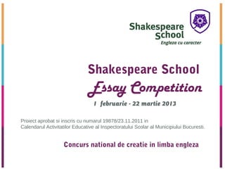 Shakespeare School
                                Essay Competition
                                  1 februarie - 22 martie 2013

Proiect aprobat si inscris cu numarul 19878/23.11.2011 in
Calendarul Activitatilor Educative al Inspectoratului Scolar al Municipiului Bucuresti.


                    Concurs national de creatie in limba engleza

 2012
 