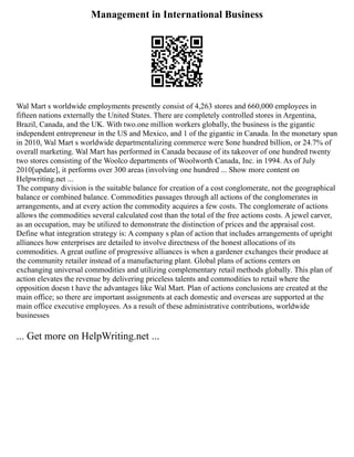 Management in International Business
Wal Mart s worldwide employments presently consist of 4,263 stores and 660,000 employees in
fifteen nations externally the United States. There are completely controlled stores in Argentina,
Brazil, Canada, and the UK. With two.one million workers globally, the business is the gigantic
independent entrepreneur in the US and Mexico, and 1 of the gigantic in Canada. In the monetary span
in 2010, Wal Mart s worldwide departmentalizing commerce were $one hundred billion, or 24.7% of
overall marketing. Wal Mart has performed in Canada because of its takeover of one hundred twenty
two stores consisting of the Woolco departments of Woolworth Canada, Inc. in 1994. As of July
2010[update], it performs over 300 areas (involving one hundred ... Show more content on
Helpwriting.net ...
The company division is the suitable balance for creation of a cost conglomerate, not the geographical
balance or combined balance. Commodities passages through all actions of the conglomerates in
arrangements, and at every action the commodity acquires a few costs. The conglomerate of actions
allows the commodities several calculated cost than the total of the free actions costs. A jewel carver,
as an occupation, may be utilized to demonstrate the distinction of prices and the appraisal cost.
Define what integration strategy is: A company s plan of action that includes arrangements of upright
alliances how enterprises are detailed to involve directness of the honest allocations of its
commodities. A great outline of progressive alliances is when a gardener exchanges their produce at
the community retailer instead of a manufacturing plant. Global plans of actions centers on
exchanging universal commodities and utilizing complementary retail methods globally. This plan of
action elevates the revenue by delivering priceless talents and commodities to retail where the
opposition doesn t have the advantages like Wal Mart. Plan of actions conclusions are created at the
main office; so there are important assignments at each domestic and overseas are supported at the
main office executive employees. As a result of these administrative contributions, worldwide
businesses
... Get more on HelpWriting.net ...
 