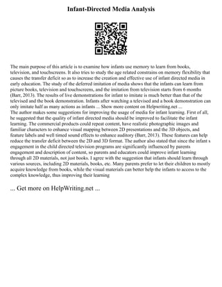 Infant-Directed Media Analysis
The main purpose of this article is to examine how infants use memory to learn from books,
television, and touchscreens. It also tries to study the age related constrains on memory flexibility that
causes the transfer deficit so as to increase the creation and effective use of infant directed media in
early education. The study of the deferred imitation of media shows that the infants can learn from
picture books, television and touchscreens, and the imitation from television starts from 6 months
(Barr, 2013). The results of live demonstrations for infant to imitate is much better than that of the
televised and the book demonstration. Infants after watching a televised and a book demonstration can
only imitate half as many actions as infants ... Show more content on Helpwriting.net ...
The author makes some suggestions for improving the usage of media for infant learning. First of all,
he suggested that the quality of infant directed media should be improved to facilitate the infant
learning. The commercial products could repeat content, have realistic photographic images and
familiar characters to enhance visual mapping between 2D presentations and the 3D objects, and
feature labels and well timed sound effects to enhance auditory (Barr, 2013). These features can help
reduce the transfer deficit between the 2D and 3D format. The author also stated that since the infant s
engagement in the child directed television programs are significantly influenced by parents
engagement and description of content, so parents and educators could improve infant learning
through all 2D materials, not just books. I agree with the suggestion that infants should learn through
various sources, including 2D materials, books, etc. Many parents prefer to let their children to mostly
acquire knowledge from books, while the visual materials can better help the infants to access to the
complex knowledge, thus improving their learning
... Get more on HelpWriting.net ...
 