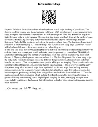 Informative Sleep
Purpose: To inform the audience about what sleep is and how it helps the body. Central Idea: That
sleep is good for you and you should get your eight hours of it! Introduction: I m sure everyone likes
sleep. Everyone needs sleep to keep the least bit active through out there day. Sleep is an important
factor for your body to restore energy. Sleeping is a time to rest your body from all the hard work you
have done. It is relaxing so deeply that you lose consciousness of your surroundings. Preview
Statement: Today I d like to discuss and inform the audience about sleep. The first thing I want to tell
you about is what sleep really is. The next thing I will explain is how sleep helps your body. Finally, I
will talk about different ... Show more content on Helpwriting.net ...
d. This site also listed that napping during the day is not only an effective and refreshing alternative to
caffeine, it can also protect your health and make you more productive. i. A study of 24,000 Greek
adults showed that people who napped several times a week had a lower risk for dying from heart
disease. ii. Napping also improves memory and mood. e. The last thing on the list is how sleep helps
the body make repairs to damages caused by different things like stress, ultraviolet rays and other
harmful exposures. i. Your cells produce more protein while you are sleeping. These protein molecules
form the building blocks for cells, allowing them to repair damage.1. This is why you see the really
sick people sleep a lot, because it helps them repair their bodies and helps them built up a strong
immune system. ii. On serendip.brynmawr.edu, they talk about how sleep deprivation weakens the
immune system, preventing the body from being able to ward off infections and viruses. 1. They also
mention signs of sleep deprivation which include B. reduced energy, like in work performance C.
greater difficulty concentrating, for example if your studying for a test, staying up all night is not
going to help you the next day because that information, instead of being stored in temporary memory,
it can be stored
... Get more on HelpWriting.net ...
 