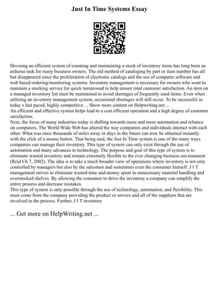 Just In Time Systems Essay
Devising an efficient system of counting and maintaining a stock of inventory items has long been an
arduous task for many business owners. The old method of cataloging by part or item number has all
but disappeared since the proliferation of electronic catalogs and the use of computer software and
web based ordering/monitoring systems. Inventory management is necessary for owners who want to
maintain a stocking service for quick turnaround to help ensure total customer satisfaction. An item on
a managed inventory list must be maintained to avoid shortages of frequently used items. Even when
utilizing an inventory management system, occasional shortages will still occur. To be successful in
today s fast paced, highly competitive ... Show more content on Helpwriting.net ...
An efficient and effective system helps lead to a cost efficient operation and a high degree of customer
satisfaction.
Next, the focus of many industries today is shifting towards more and more automation and reliance
on computers. The World Wide Web has altered the way companies and individuals interact with each
other. What was once thousands of miles away or days in the future can now be obtained instantly
with the click of a mouse button. That being said, the Just In Time system is one of the many ways
companies can manage their inventory. This type of system can only exist through the use of
automation and many advances in technology. The purpose and goal of this type of system is to
eliminate wasted inventory and remain extremely flexible to the ever changing business environment
(Reid Ch 7, 2002). The idea is to take a much broader view of operations where inventory is not only
controlled by managers but also by the salesmen and sometimes even the consumer himself. J I T
management strives to eliminate wasted time and money spent in unnecessary material handling and
overstocked shelves. By allowing the consumer to drive the inventory a company can simplify the
entire process and decrease mistakes.
This type of system is only possible through the use of technology, automation, and flexibility. This
must come from the company providing the product or service and all of the suppliers that are
involved in the process. Further, J I T inventory
... Get more on HelpWriting.net ...
 