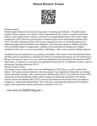 Human Resource Frames
Change Analysis
Despite higher education institutions being a place of learning and reflection. The political and
symbolic frames captures most school s typical organizational life, which is steeped in structured
policies, roles and hierarchy; tradition, ceremonies and rituals (Bolman Deal, 2013). Due to these
complexities COCE deans do not prescribe to human resource frame relationships (Bolman Deal,
2013). Too often, Bolman and Deal (2013) assert organizations rely on a limited perspective in
addressing organizational problems and challenges. Such limited perspectives, Bolman and Deal
(2013) conclude hinders an organization s abilities to develop effective solutions for complex
situations. In this case, it was not successfully establishing ... Show more content on Helpwriting.net
...
enrollment forecast) and policies (e.g. grading, curriculum). This frame is often described by Bolman
and Deal (2013) as the factory or machine the element of organizations need to exist for effectiveness.
Because this frame is more or less one sided, and emphasizes rules and policies dictated from COCE
leadership to its adjuncts. It is not the most appropriate framework for a collaborative efforts, such as a
professional learning community (PLC).
Human Resource Frame
The human resource frame tends to be most challenging for COCE deans, as well as many other
leaders. The human resource frame provokes the concept of an organizations being like an extended
family with needs, feelings, skills, and limitations (Bolman Deal, 2013). It is within this frame COCE
structurally inclined leadership collide with the tenants of relationship and family of the human
resource framework (Bolman Deal, 2013). Because the human resource framework is grounded in
compassion, support and empowerment. This is the frame and leadership characteristics needed to
support and successfully lead the action plan to establish a PLC for
... Get more on HelpWriting.net ...
 