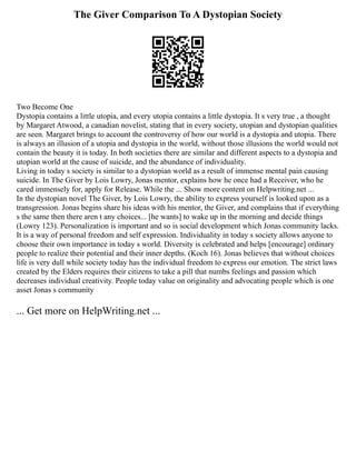 The Giver Comparison To A Dystopian Society
Two Become One
Dystopia contains a little utopia, and every utopia contains a little dystopia. It s very true , a thought
by Margaret Atwood, a canadian novelist, stating that in every society, utopian and dystopian qualities
are seen. Margaret brings to account the controversy of how our world is a dystopia and utopia. There
is always an illusion of a utopia and dystopia in the world, without those illusions the world would not
contain the beauty it is today. In both societies there are similar and different aspects to a dystopia and
utopian world at the cause of suicide, and the abundance of individuality.
Living in today s society is similar to a dystopian world as a result of immense mental pain causing
suicide. In The Giver by Lois Lowry, Jonas mentor, explains how he once had a Receiver, who he
cared immensely for, apply for Release. While the ... Show more content on Helpwriting.net ...
In the dystopian novel The Giver, by Lois Lowry, the ability to express yourself is looked upon as a
transgression. Jonas begins share his ideas with his mentor, the Giver, and complains that if everything
s the same then there aren t any choices... [he wants] to wake up in the morning and decide things
(Lowry 123). Personalization is important and so is social development which Jonas community lacks.
It is a way of personal freedom and self expression. Individuality in today s society allows anyone to
choose their own importance in today s world. Diversity is celebrated and helps [encourage] ordinary
people to realize their potential and their inner depths. (Koch 16). Jonas believes that without choices
life is very dull while society today has the individual freedom to express our emotion. The strict laws
created by the Elders requires their citizens to take a pill that numbs feelings and passion which
decreases individual creativity. People today value on originality and advocating people which is one
asset Jonas s community
... Get more on HelpWriting.net ...
 