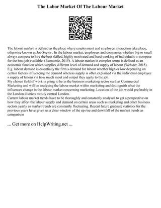 The Labor Market Of The Labour Market
The labour market is defined as the place where employment and employee interaction take place,
otherwise known as Job Sector . In the labour market, employers and companies whether big or small
always compete to hire the best skilled, highly motivated and hard working of individuals to compete
for the best job available. (Economic, 2015). A labour market in complex terms is defined as an
economic function which supplies different level of demand and supply of labour (Webster, 2015).
E.g. labour demand is essentially the firm s demand for labour whether high or low depending on
certain factors influencing the demand whereas supply is often explained via the individual employee
s supply of labour via how much input and output they apply to the job.
My chosen field of work is going to be in the business marketing sector such as Commercial
Marketing and will be analysing the labour market within marketing and distinguish what the
influences change in the labour market concerning marketing. Location of the job would preferably in
the London districts mostly central London.
Current labour market trends have to be thoroughly and constantly analysed to get a perspective on
how they affect the labour supply and demand on certain areas such as marketing and other business
sectors yearly as market trends are constantly fluctuating. Recent future graduate statistics for the
previous years have given us a clear window of the up rise and downfall of the market trends as
comparison
... Get more on HelpWriting.net ...
 