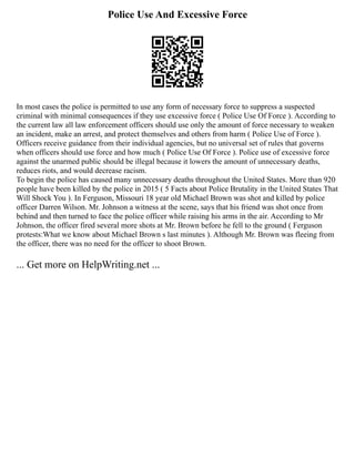 Police Use And Excessive Force
In most cases the police is permitted to use any form of necessary force to suppress a suspected
criminal with minimal consequences if they use excessive force ( Police Use Of Force ). According to
the current law all law enforcement officers should use only the amount of force necessary to weaken
an incident, make an arrest, and protect themselves and others from harm ( Police Use of Force ).
Officers receive guidance from their individual agencies, but no universal set of rules that governs
when officers should use force and how much ( Police Use Of Force ). Police use of excessive force
against the unarmed public should be illegal because it lowers the amount of unnecessary deaths,
reduces riots, and would decrease racism.
To begin the police has caused many unnecessary deaths throughout the United States. More than 920
people have been killed by the police in 2015 ( 5 Facts about Police Brutality in the United States That
Will Shock You ). In Ferguson, Missouri 18 year old Michael Brown was shot and killed by police
officer Darren Wilson. Mr. Johnson a witness at the scene, says that his friend was shot once from
behind and then turned to face the police officer while raising his arms in the air. According to Mr
Johnson, the officer fired several more shots at Mr. Brown before he fell to the ground ( Ferguson
protests:What we know about Michael Brown s last minutes ). Although Mr. Brown was fleeing from
the officer, there was no need for the officer to shoot Brown.
... Get more on HelpWriting.net ...
 