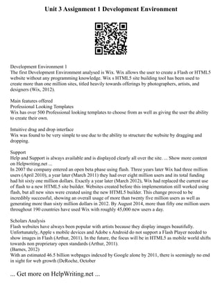 Unit 3 Assignment 1 Development Environment
Development Environment 1
The first Development Environment analysed is Wix. Wix allows the user to create a Flash or HTML5
website without any programming knowledge. Wix s HTML5 site building tool has been used to
create more than one million sites, titled heavily towards offerings by photographers, artists, and
designers (Wix, 2012).
Main features offered
Professional Looking Templates
Wix has over 500 Professional looking templates to choose from as well as giving the user the ability
to create their own.
Intuitive drag and drop interface
Wix was found to be very simple to use due to the ability to structure the website by dragging and
dropping.
Support
Help and Support is always available and is displayed clearly all over the site. ... Show more content
on Helpwriting.net ...
In 2007 the company entered an open beta phase using flash. Three years later Wix had three million
users (April 2010), a year later (March 2011) they had over eight million users and its total funding
had hit sixty one million dollars. Exactly a year later (March 2012), Wix had replaced the current use
of flash to a new HTML5 site builder. Websites created before this implementation still worked using
flash, but all new sites were created using the new HTML5 builder. This change proved to be
incredibly successful, showing an overall usage of more than twenty five million users as well as
generating more than sixty million dollars in 2012. By August 2014, more than fifty one million users
throughout 190 countries have used Wix with roughly 45,000 new users a day.
Scholars Analysis
Flash websites have always been popular with artists because they display images beautifully.
Unfortunately, Apple s mobile devices and Adobe s Android do not support a Flash Player needed to
show images in Flash (Arthur, 2011). In the future, the focus will be in HTML5 as mobile world shifts
towards non proprietary open standards (Arthur, 2011).
(Barnes, 2012)
With an estimated 46.5 billion webpages indexed by Google alone by 2011, there is seemingly no end
in sight for web growth (DeRoche, October
... Get more on HelpWriting.net ...
 