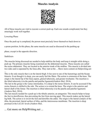 Muscles Analysis
All of these muscles are vital to execute a correct push up. Each one sounds complicated, but they
amazingly work well together.
Lowering Phase
Once the push up is completed, the person must precisely lower themselves back down to
a prone position. In this phase, the same muscles are used as discussed in the pushing up
phase, except in the opposite direction.
Stabilizers
The muscles being discussed are needed to help stabilize the body and keep it straight while doing a
push up. The primary muscles being examined are the abdominal muscles. These muscles are called
the rectus abdominis. They are located in the anterior trunk of the midline. This muscle is divided into
two sides and is separated by the linea alba. They start at the ... Show more content on Helpwriting.net
...
This is the only muscle that is on the lateral thigh. It lies next to one of the hamstrings and the biceps
femoris. Even though it is deep, you can easily feel the fibers. The action is extension of the knee. The
origin is the lateral lip of the linea aspera, gluteal tuberosity, and greater trochanter. The insertion is
the tibial tuberosity (via the patella and patellar ligament)(Andrew Biel, 2014).
The last in the group is the vastus intermedius. It is deep to the rectus femoris. It can be accessed if the
rectus femoris is shifted to the side. The action is to extend the knee. The origin is the anterior and
lateral shaft of the femur. The insertion is tibial tuberosity (via the patella and patellar ligament)
(Andrew Biel, 2014).
The last muscle needed for a push up is the tibialis anterior, an antagonist. This muscle helps to keep
the feet in dorsiflexion, thus preventing the feet from moving apart. This muscle makes up the lateral
leg bulk. The action is to invert the foot and dorsiflex the ankle. The origin is the lateral condyle of the
tibia, the proximal, lateral surface of tibia, and the interosseous membrane. The insertion is deep
peroneal at the L4,5,S1 levels (Andrew Biel,
... Get more on HelpWriting.net ...
 