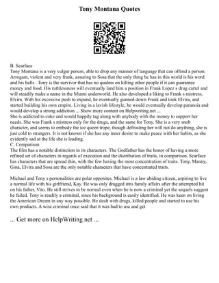 Tony Montana Quotes
B. Scarface
Tony Montana is a very vulgar person, able to drop any manner of language that can offend a person.
Arrogant, violent and very frank, assuring to Sosa that the only thing he has in this world is his word
and his balls . Tony is the survivor that has no qualms on killing other people if it can guarantee
money and food. His ruthlessness will eventually land him a position in Frank Lopez s drug cartel and
will steadily make a name in the Miami underworld. He also developed a liking to Frank s mistress,
Elvira. With his excessive push to expand, he eventually gunned down Frank and took Elvira, and
started building his own empire. Living in a lavish lifestyle, he would eventually develop paranoia and
would develop a strong addiction ... Show more content on Helpwriting.net ...
She is addicted to coke and would happily tag along with anybody with the money to support her
needs. She was Frank s mistress only for the drugs, and the same for Tony. She is a very snob
character, and seems to embody the ice queen trope, though defrosting her will not do anything, she is
just cold to strangers. It is not known if she has any inner desire to make peace with her habits, as she
evidently sad at the life she is leading.
C. Comparison
The film has a notable distinction in its characters. The Godfather has the honor of having a more
refined set of characters in regards of execution and the distribution of traits, in comparison. Scarface
has characters that are spread thin, with the few having the most concentration of traits. Tony, Manny,
Gina, Elvira and Sosa are the only notable characters that have concentrated traits.
Michael and Tony s personalities are polar opposites. Michael is a law abiding citizen, aspiring to live
a normal life with his girlfriend, Kay. He was only dragged into family affairs after the attempted hit
on his father, Vito. He still strives to be normal even when he is now a criminal yet the sequels suggest
he failed. Tony is readily a criminal, since his background is easily identified. He was keen on living
the American Dream in any way possible. He dealt with drugs, killed people and started to use his
own products. A wise criminal once said that it was bad to use and get
... Get more on HelpWriting.net ...
 