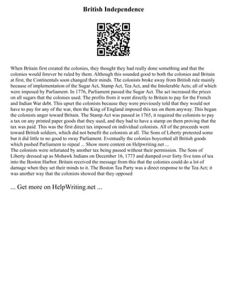 British Independence
When Britain first created the colonies, they thought they had really done something and that the
colonies would forever be ruled by them. Although this sounded good to both the colonies and Britain
at first, the Continentals soon changed their minds. The colonists broke away from British rule mainly
because of implementation of the Sugar Act, Stamp Act, Tea Act, and the Intolerable Acts; all of which
were imposed by Parliament. In 1776, Parliament passed the Sugar Act. The act increased the prices
on all sugars that the colonies used. The profits from it went directly to Britain to pay for the French
and Indian War debt. This upset the colonists because they were previously told that they would not
have to pay for any of the war, then the King of England imposed this tax on them anyway. This began
the colonists anger toward Britain. The Stamp Act was passed in 1765, it required the colonists to pay
a tax on any printed paper goods that they used, and they had to have a stamp on them proving that the
tax was paid. This was the first direct tax imposed on individual colonists. All of the proceeds went
toward British soldiers, which did not benefit the colonists at all. The Sons of Liberty protested some
but it did little to no good to sway Parliament. Eventually the colonies boycotted all British goods
which pushed Parliament to repeal ... Show more content on Helpwriting.net ...
The colonists were infuriated by another tax being passed without their permission. The Sons of
Liberty dressed up as Mohawk Indians on December 16, 1773 and dumped over forty five tons of tea
into the Boston Harbor. Britain received the message from this that the colonies could do a lot of
damage when they set their minds to it. The Boston Tea Party was a direct response to the Tea Act; it
was another way that the colonists showed that they opposed
... Get more on HelpWriting.net ...
 