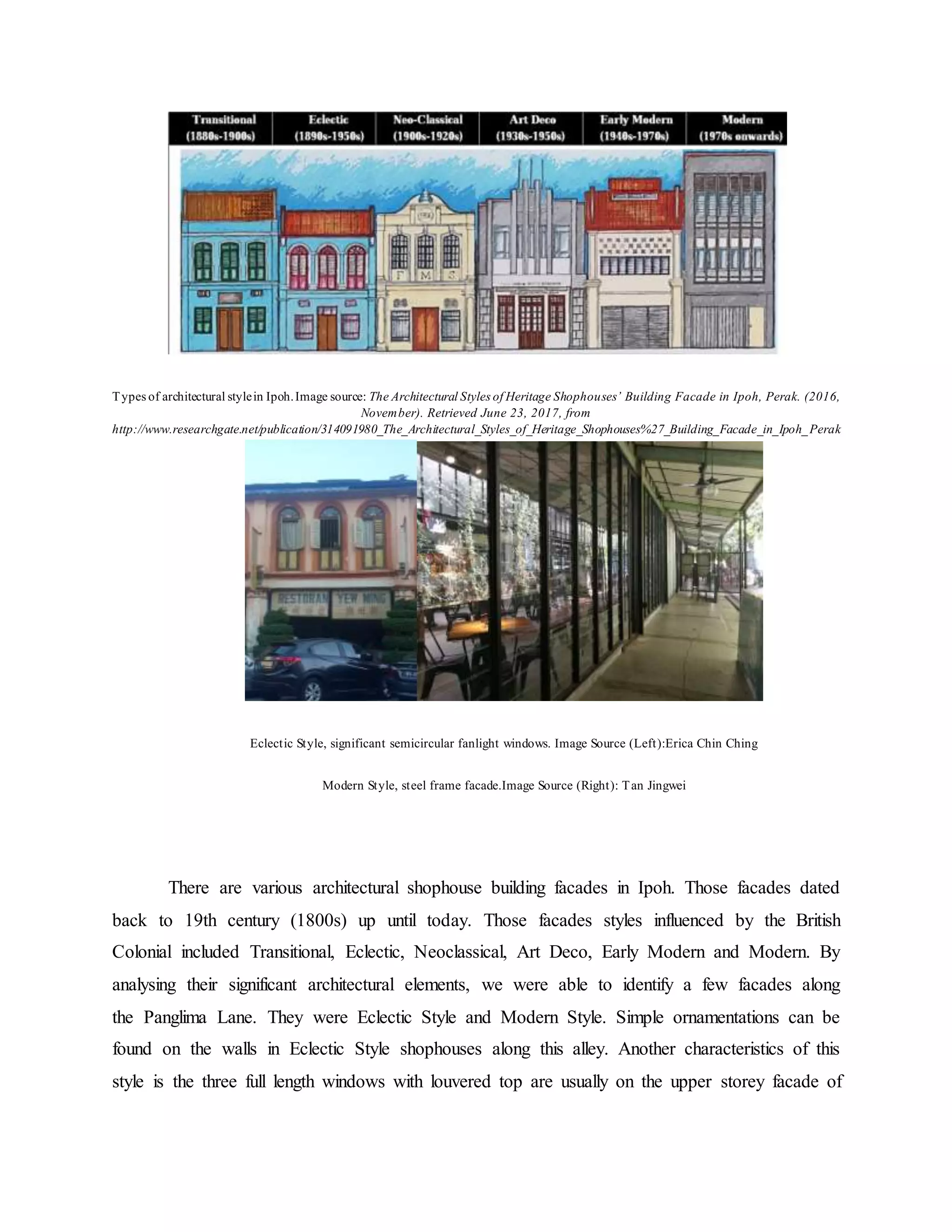 Types of architectural stylein Ipoh.Image source: The Architectural Styles of Heritage Shophouses’ Building Facade in Ipoh, Perak. (2016,
November). Retrieved June 23, 2017, from
http://www.researchgate.net/publication/314091980_The_Architectural_Styles_of_Heritage_Shophouses%27_Building_Facade_in_Ipoh_Perak
Eclectic Style, significant semicircular fanlight windows. Image Source (Left):Erica Chin Ching
Modern Style, steel frame facade.Image Source (Right): Tan Jingwei
There are various architectural shophouse building facades in Ipoh. Those facades dated
back to 19th century (1800s) up until today. Those facades styles influenced by the British
Colonial included Transitional, Eclectic, Neoclassical, Art Deco, Early Modern and Modern. By
analysing their significant architectural elements, we were able to identify a few facades along
the Panglima Lane. They were Eclectic Style and Modern Style. Simple ornamentations can be
found on the walls in Eclectic Style shophouses along this alley. Another characteristics of this
style is the three full length windows with louvered top are usually on the upper storey facade of
 