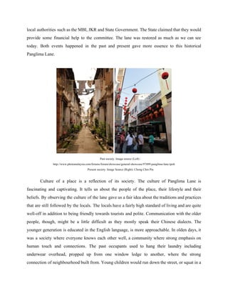 local authorities such as the MBI, JKR and State Government. The State claimed that they would
provide some financial help to the committee. The lane was restored as much as we can see
today. Both events happened in the past and present gave more essence to this historical
Panglima Lane.
Past society. Image source (Left) :
http://www.photomalaysia.com/forums/forum/showcase/general-showcase/97499-panglima-lane-ipoh
Present society. Image Source (Right): Chong Chin Pin
Culture of a place is a reflection of its society. The culture of Panglima Lane is
fascinating and captivating. It tells us about the people of the place, their lifestyle and their
beliefs. By observing the culture of the lane gave us a fair idea about the traditions and practices
that are still followed by the locals. The locals have a fairly high standard of living and are quite
well-off in addition to being friendly towards tourists and polite. Communication with the older
people, though, might be a little difficult as they mostly speak their Chinese dialects. The
younger generation is educated in the English language, is more approachable. In olden days, ​i​t
was a society where everyone knows each other well, a community where strong emphasis on
human touch and connections. ​The past occupants used to hang their laundry including
underwear overhead, ​propped up from one window ledge to another, where the strong
connection of neighbourhood built from. Young children would run down the street, or squat in a
 