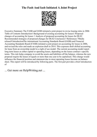 The Fasb And Iasb Initiated A Joint Project
Executive Summary The FASB and IASB initiated a joint project to revise leasing rules in 2006
Table of Contents Introduction1 Background of existing accounting for leases1 Proposed
changes of accounting for leases 1 Analysis of proposed accounting for leases for DLS2
Recommended strategies of proposed changes for DLS2 Conclusion 5 References 7Media
release9 IntroductionThe international Accounting Standards Board (IASB) and Financial
Accounting Standards Board (FASB) initiated a joint project on accounting for leases in 2006,
and revised the rules and made an explosion draft in 2014. This exposure draft shifted accounting
for lease from an ownership model to a right of use model. The current accounting model report
long term leases as either capital or operating leases, depending on the leases contract s specific
terms. This rule helps company to avoid the assets and liabilities off the balance, whereas the new
proposal require the leases of equals or more than one year to be capitalised. This change would
influence the financial position and statement due to most operating leases become on balance
sheet. This report will be introduced by following parts. The first part provides a brief introduction
of
... Get more on HelpWriting.net ...
 