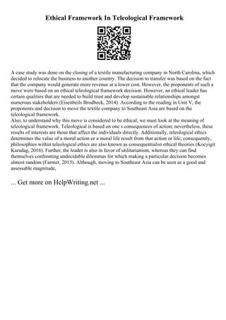 Ethical Framework In Teleological Framework
A case study was done on the closing of a textile manufacturing company in North Carolina, which
decided to relocate the business to another country. The decision to transfer was based on the fact
that the company would generate more revenue at a lower cost. However, the proponents of such a
move were based on an ethical teleological framework decision. However, an ethical leader has
certain qualities that are needed to build trust and develop sustainable relationships amongst
numerous stakeholders (Eisenbeils Brodbeck, 2014). According to the reading in Unit V, the
proponents and decision to move the textile company to Southeast Asia are based on the
teleological framework.
Also, to understand why this move is considered to be ethical, we must look at the meaning of
teleological framework. Teleological is based on one s consequences of action; nevertheless, these
results of interests are those that affect the individuals directly. Additionally, teleological ethics
determines the value of a moral action or a moral life result from that action or life; consequently,
philosophies within teleological ethics are also known as consequentialist ethical theories (Kocyigit
Karadag, 2016). Further, the leader is also in favor of utilitarianism, whereas they can find
themselves confronting undecidable dilemmas for which making a particular decision becomes
almost random (Farmer, 2015). Although, moving to Southeast Asia can be seen as a good and
assessable magnitude,
... Get more on HelpWriting.net ...
 