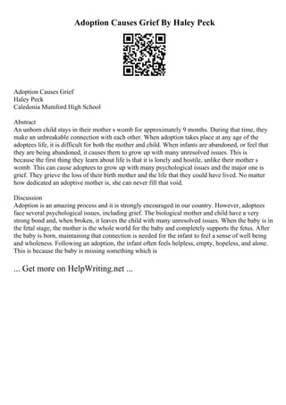 Adoption Causes Grief By Haley Peck
Adoption Causes Grief
Haley Peck
Caledonia Mumford High School
Abstract
An unborn child stays in their mother s womb for approximately 9 months. During that time, they
make an unbreakable connection with each other. When adoption takes place at any age of the
adoptees life, it is difficult for both the mother and child. When infants are abandoned, or feel that
they are being abandoned, it causes them to grow up with many unresolved issues. This is
because the first thing they learn about life is that it is lonely and hostile, unlike their mother s
womb. This can cause adoptees to grow up with many psychological issues and the major one is
grief. They grieve the loss of their birth mother and the life that they could have lived. No matter
how dedicated an adoptive mother is, she can never fill that void.
Discussion
Adoption is an amazing process and it is strongly encouraged in our country. However, adoptees
face several psychological issues, including grief. The biological mother and child have a very
strong bond and, when broken, it leaves the child with many unresolved issues. When the baby is in
the fetal stage, the mother is the whole world for the baby and completely supports the fetus. After
the baby is born, maintaining that connection is needed for the infant to feel a sense of well being
and wholeness. Following an adoption, the infant often feels helpless, empty, hopeless, and alone.
This is because the baby is missing something which is
... Get more on HelpWriting.net ...
 