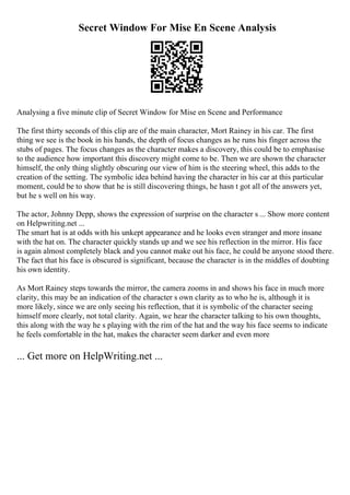 Secret Window For Mise En Scene Analysis
Analysing a five minute clip of Secret Window for Mise en Scene and Performance
The first thirty seconds of this clip are of the main character, Mort Rainey in his car. The first
thing we see is the book in his hands, the depth of focus changes as he runs his finger across the
stubs of pages. The focus changes as the character makes a discovery, this could be to emphasise
to the audience how important this discovery might come to be. Then we are shown the character
himself, the only thing slightly obscuring our view of him is the steering wheel, this adds to the
creation of the setting. The symbolic idea behind having the character in his car at this particular
moment, could be to show that he is still discovering things, he hasn t got all of the answers yet,
but he s well on his way.
The actor, Johnny Depp, shows the expression of surprise on the character s ... Show more content
on Helpwriting.net ...
The smart hat is at odds with his unkept appearance and he looks even stranger and more insane
with the hat on. The character quickly stands up and we see his reflection in the mirror. His face
is again almost completely black and you cannot make out his face, he could be anyone stood there.
The fact that his face is obscured is significant, because the character is in the middles of doubting
his own identity.
As Mort Rainey steps towards the mirror, the camera zooms in and shows his face in much more
clarity, this may be an indication of the character s own clarity as to who he is, although it is
more likely, since we are only seeing his reflection, that it is symbolic of the character seeing
himself more clearly, not total clarity. Again, we hear the character talking to his own thoughts,
this along with the way he s playing with the rim of the hat and the way his face seems to indicate
he feels comfortable in the hat, makes the character seem darker and even more
... Get more on HelpWriting.net ...
 