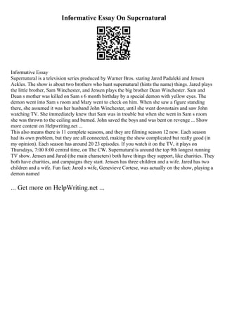 Informative Essay On Supernatural
Informative Essay
Supernatural is a television series produced by Warner Bros. staring Jared Padaleki and Jensen
Ackles. The show is about two brothers who hunt supernatural (hints the name) things. Jared plays
the little brother, Sam Winchester, and Jensen plays the big brother Dean Winchester. Sam and
Dean s mother was killed on Sam s 6 month birthday by a special demon with yellow eyes. The
demon went into Sam s room and Mary went to check on him. When she saw a figure standing
there, she assumed it was her husband John Winchester, until she went downstairs and saw John
watching TV. She immediately knew that Sam was in trouble but when she went in Sam s room
she was thrown to the ceiling and burned. John saved the boys and was bent on revenge ... Show
more content on Helpwriting.net ...
This also means there is 11 complete seasons, and they are filming season 12 now. Each season
had its own problem, but they are all connected, making the show complicated but really good (in
my opinion). Each season has around 20 23 episodes. If you watch it on the TV, it plays on
Thursdays, 7:00 8:00 central time, on The CW. Supernaturalis around the top 9th longest running
TV show. Jensen and Jared (the main characters) both have things they support, like charities. They
both have charities, and campaigns they start. Jensen has three children and a wife. Jared has two
children and a wife. Fun fact: Jared s wife, Genevieve Cortese, was actually on the show, playing a
demon named
... Get more on HelpWriting.net ...
 