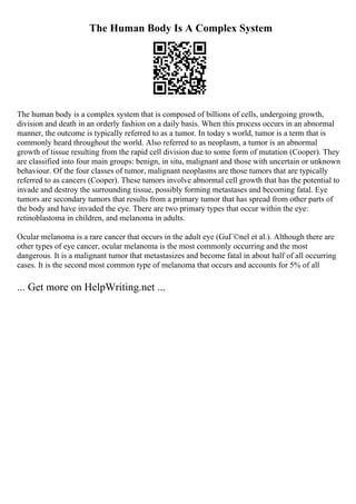The Human Body Is A Complex System
The human body is a complex system that is composed of billions of cells, undergoing growth,
division and death in an orderly fashion on a daily basis. When this process occurs in an abnormal
manner, the outcome is typically referred to as a tumor. In today s world, tumor is a term that is
commonly heard throughout the world. Also referred to as neoplasm, a tumor is an abnormal
growth of tissue resulting from the rapid cell division due to some form of mutation (Cooper). They
are classified into four main groups: benign, in situ, malignant and those with uncertain or unknown
behaviour. Of the four classes of tumor, malignant neoplasms are those tumors that are typically
referred to as cancers (Cooper). These tumors involve abnormal cell growth that has the potential to
invade and destroy the surrounding tissue, possibly forming metastases and becoming fatal. Eye
tumors are secondary tumors that results from a primary tumor that has spread from other parts of
the body and have invaded the eye. There are two primary types that occur within the eye:
retinoblastoma in children, and melanoma in adults.
Ocular melanoma is a rare cancer that occurs in the adult eye (GuГ©nel et al.). Although there are
other types of eye cancer, ocular melanoma is the most commonly occurring and the most
dangerous. It is a malignant tumor that metastasizes and become fatal in about half of all occurring
cases. It is the second most common type of melanoma that occurs and accounts for 5% of all
... Get more on HelpWriting.net ...
 