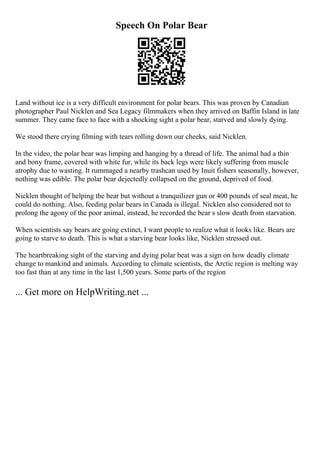 Speech On Polar Bear
Land without ice is a very difficult environment for polar bears. This was proven by Canadian
photographer Paul Nicklen and Sea Legacy filmmakers when they arrived on Baffin Island in late
summer. They came face to face with a shocking sight a polar bear, starved and slowly dying.
We stood there crying filming with tears rolling down our cheeks, said Nicklen.
In the video, the polar bear was limping and hanging by a thread of life. The animal had a thin
and bony frame, covered with white fur, while its back legs were likely suffering from muscle
atrophy due to wasting. It rummaged a nearby trashcan used by Inuit fishers seasonally, however,
nothing was edible. The polar bear dejectedly collapsed on the ground, deprived of food.
Nicklen thought of helping the bear but without a tranquilizer gun or 400 pounds of seal meat, he
could do nothing. Also, feeding polar bears in Canada is illegal. Nicklen also considered not to
prolong the agony of the poor animal, instead, he recorded the bear s slow death from starvation.
When scientists say bears are going extinct, I want people to realize what it looks like. Bears are
going to starve to death. This is what a starving bear looks like, Nicklen stressed out.
The heartbreaking sight of the starving and dying polar beat was a sign on how deadly climate
change to mankind and animals. According to climate scientists, the Arctic region is melting way
too fast than at any time in the last 1,500 years. Some parts of the region
... Get more on HelpWriting.net ...
 