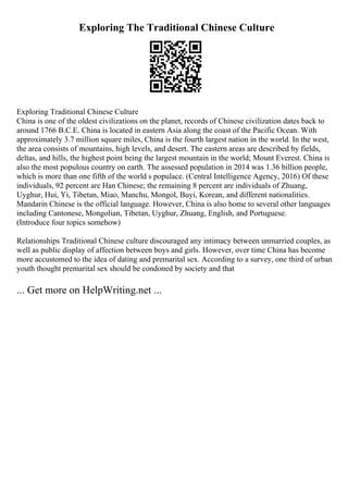 Exploring The Traditional Chinese Culture
Exploring Traditional Chinese Culture
China is one of the oldest civilizations on the planet, records of Chinese civilization dates back to
around 1766 B.C.E. China is located in eastern Asia along the coast of the Pacific Ocean. With
approximately 3.7 million square miles, China is the fourth largest nation in the world. In the west,
the area consists of mountains, high levels, and desert. The eastern areas are described by fields,
deltas, and hills, the highest point being the largest mountain in the world; Mount Everest. China is
also the most populous country on earth. The assessed population in 2014 was 1.36 billion people,
which is more than one fifth of the world s populace. (Central Intelligence Agency, 2016) Of these
individuals, 92 percent are Han Chinese; the remaining 8 percent are individuals of Zhuang,
Uyghur, Hui, Yi, Tibetan, Miao, Manchu, Mongol, Buyi, Korean, and different nationalities.
Mandarin Chinese is the official language. However, China is also home to several other languages
including Cantonese, Mongolian, Tibetan, Uyghur, Zhuang, English, and Portuguese.
(Introduce four topics somehow)
Relationships Traditional Chinese culture discouraged any intimacy between unmarried couples, as
well as public display of affection between boys and girls. However, over time China has become
more accustomed to the idea of dating and premarital sex. According to a survey, one third of urban
youth thought premarital sex should be condoned by society and that
... Get more on HelpWriting.net ...
 