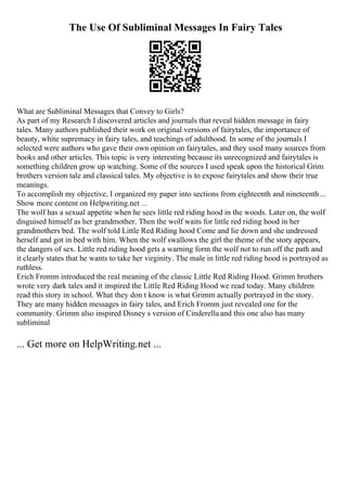 The Use Of Subliminal Messages In Fairy Tales
What are Subliminal Messages that Convey to Girls?
As part of my Research I discovered articles and journals that reveal hidden message in fairy
tales. Many authors published their work on original versions of fairytales, the importance of
beauty, white supremacy in fairy tales, and teachings of adulthood. In some of the journals I
selected were authors who gave their own opinion on fairytales, and they used many sources from
books and other articles. This topic is very interesting because its unrecognized and fairytales is
something children grow up watching. Some of the sources I used speak upon the historical Grim
brothers version tale and classical tales. My objective is to expose fairytales and show their true
meanings.
To accomplish my objective, I organized my paper into sections from eighteenth and nineteenth...
Show more content on Helpwriting.net ...
The wolf has a sexual appetite when he sees little red riding hood in the woods. Later on, the wolf
disguised himself as her grandmother. Then the wolf waits for little red riding hood in her
grandmothers bed. The wolf told Little Red Riding hood Come and lie down and she undressed
herself and got in bed with him. When the wolf swallows the girl the theme of the story appears,
the dangers of sex. Little red riding hood gets a warning form the wolf not to run off the path and
it clearly states that he wants to take her virginity. The male in little red riding hood is portrayed as
ruthless.
Erich Fromm introduced the real meaning of the classic Little Red Riding Hood. Grimm brothers
wrote very dark tales and it inspired the Little Red Riding Hood we read today. Many children
read this story in school. What they don t know is what Grimm actually portrayed in the story.
They are many hidden messages in fairy tales, and Erich Fromm just revealed one for the
community. Grimm also inspired Disney s version of Cinderella and this one also has many
subliminal
... Get more on HelpWriting.net ...
 