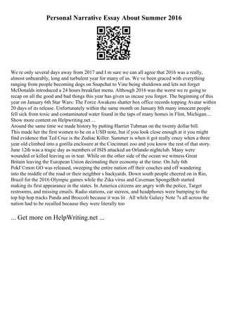 Personal Narrative Essay About Summer 2016
We re only several days away from 2017 and I m sure we can all agree that 2016 was a really,
almost unbearably, long and turbulent year for many of us. We ve been graced with everything
ranging from people becoming dogs on Snapchat to Vine being shutdown and lets not forget
McDonalds introduced a 24 hours breakfast menu. Although 2016 was the worst we re going to
recap on all the good and bad things this year has given us incase you forgot. The beginning of this
year on January 6th Star Wars: The Force Awakens shatter box office records topping Avatar within
20 days of its release. Unfortunately within the same month on January 8th many innocent people
fell sick from toxic and contaminated water found in the taps of many homes in Flint, Michigan....
Show more content on Helpwriting.net ...
Around the same time we made history by putting Harriet Tubman on the twenty dollar bill.
This made her the first women to be on a USD note, but if you look close enough at it you might
find evidence that Ted Cruz is the Zodiac Killer. Summer is when it got really crazy when a three
year old climbed into a gorilla enclosure at the Cincinnati zoo and you know the rest of that story.
June 12th was a tragic day as members of ISIS attacked an Orlando nightclub. Many were
wounded or killed leaving us in tear. While on the other side of the ocean we witness Great
Britain leaving the European Union decimating their economy at the time. On July 6th
PokГ©mon GO was released, sweeping the entire nation off their couches and off wandering
into the middle of the road or their neighbor s backyards. Down south people cheered on in Rio,
Brazil for the 2016 Olympic games while the Zika virus and Caveman SpongeBob started
making its first appearance in the states. In America citizens are angry with the police, Target
restrooms, and missing emails. Radio stations, car stereos, and headphones were bumping to the
top hip hop tracks Panda and Broccoli because it was lit . All while Galaxy Note 7s all across the
nation had to be recalled because they were literally too
... Get more on HelpWriting.net ...
 