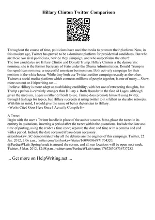 Hillary Clinton Twitter Comparison
Throughout the course of time, politicians have used the media to promote their platform. Now, in
this modern age, Twitter has proved to be a dominant platform for presidential candidates. But who
are these two rival politicians, how do they campaign, and who outperforms the other?
The two candidates are Hillary Clinton and Donald Trump. Hillary Clinton is the democratic
nominee, she is the former Secretary of State under the Obama Administration. Donald Trump is
the republican nominee. a successful american businessman. Both actively campaign for their
position in the white house. While they both use Twitter, neither campaign exactly as the other.
Twitter; a social media platform which connects millions of people together, is one of many... Show
more content on Helpwriting.net ...
I believe Hillary is more adept at establishing credibility, with her use of retweeting thoughts, but
Trump s pathos is certainly stronger than Hillary s. Both flounder in the face of Logos, although
given the medium, Logos is rather difficult to use. Trump does promote himself using twitter,
through Hashtags for topics, but Hillary succeeds at using twitter to it s fullest as she also retweets.
With this in mind, I would give the name of better rhetorician to Hillary.
~Works Cited Goes Here Once I Actually Compile It~
A Tweet
Begin with the user s Twitter handle in place of the author s name. Next, place the tweet in its
entirety in quotations, inserting a period after the tweet within the quotations. Include the date and
time of posting, using the reader s time zone; separate the date and time with a comma and end
with a period. Include the date accessed if you deem necessary.
@tombrokaw. SC demonstrated why all the debates are the engines of this campaign. Twitter, 22
Jan. 2012, 3:06 a.m., twitter.com/tombrokaw/status/160996868971704320.
@PurdueWLab. Spring break is around the corner, and all our locations will be open next week.
Twitter, 5 Mar. 2012, 12:58 p.m., twitter.com/PurdueWLab/status/176728308736737282
... Get more on HelpWriting.net ...
 