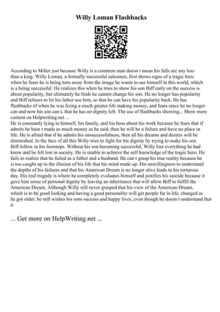 Willy Loman Flashbacks
According to Miller just because Willy is a common man doesn t mean his falls are any less
than a king. Willy Loman, a formally successful salesmen, first shows signs of a tragic hero
when he fears he is being torn away from the image he wants to see himself in this world, which
is a being successful. He realizes this when he tries to show his son Biff early on the success is
about popularity, but ultimately he finds he cannot change his son. He no longer has popularity
and Biff refuses to let his father use him, so that he can have his popularity back. He has
flashbacks of when he was living a much greater life making money, and fears since he no longer
can and now his son can t, that he has no dignity left. The use of flashbacks showing... Show more
content on Helpwriting.net ...
He is constantly lying to himself, his family, and his boss about his work because he fears that if
admits he hasn t made as much money as he said, then he will be a failure and have no place in
life. He is afraid that if he admits his unsuccessfulness, then all his dreams and desires will be
diminished. In the face of all this Willy tries to fight for his dignity by trying to make his son
Biff follow in his footsteps. Without his son becoming successful, Willy lost everything he had
know and he felt lost in society. He is unable to achieve the self knowledge of the tragic hero. He
fails to realize that he failed as a father and a husband. He can t grasp his true reality because he
is too caught up in the illusion of his life that his mind made up. His unwillingness to understand
the depths of his failures and that his American Dream is no longer alive leads to his torturous
day. His real tragedy is where he completely evaluates himself and justifies his suicide because it
gave him sense of personal dignity by leaving an inheritance that will allow Biff to fulfill the
American Dream. Although Willy still never grasped that his view of the American Dream,
which is to be good looking and having a good personality will get people far in life, changed as
he got older, he still wishes his sons success and happy lives, even though he doesn t understand that
it
... Get more on HelpWriting.net ...
 