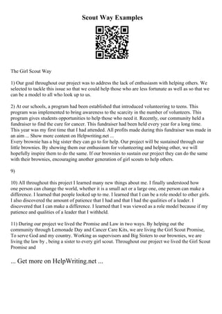 Scout Way Examples
The Girl Scout Way
1) Our goal throughout our project was to address the lack of enthusiasm with helping others. We
selected to tackle this issue so that we could help those who are less fortunate as well as so that we
can be a model to all who look up to us.
2) At our schools, a program had been established that introduced volunteering to teens. This
program was implemented to bring awareness to the scarcity in the number of volunteers. This
program gives students opportunities to help those who need it. Recently, our community held a
fundraiser to find the cure for cancer. This fundraiser had been held every year for a long time.
This year was my first time that I had attended. All profits made during this fundraiser was made in
an aim ... Show more content on Helpwriting.net ...
Every brownie has a big sister they can go to for help. Our project will be sustained through our
little brownies. By showing them our enthusiasm for volunteering and helping other, we will
hopefully inspire them to do the same. If our brownies to sustain our project they can do the same
with their brownies, encouraging another generation of girl scouts to help others.
9)
10) All throughout this project I learned many new things about me. I finally understood how
one person can change the world, whether it is a small act or a large one, one person can make a
difference. I learned that people looked up to me. I learned that I can be a role model to other girls.
I also discovered the amount of patience that I had and that I had the qualities of a leader. I
discovered that I can make a difference. I learned that I was viewed as a role model because if my
patience and qualities of a leader that I withheld.
11) During our project we lived the Promise and Law in two ways. By helping out the
community through Lemonade Day and Cancer Care Kits, we are living the Girl Scout Promise,
To serve God and my country. Working as supervisors and Big Sisters to our brownies, we are
living the law by , being a sister to every girl scout. Throughout our project we lived the Girl Scout
Promise and
... Get more on HelpWriting.net ...
 