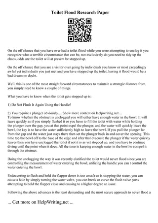 Toilet Flood Research Paper
On the off chance that you have ever had a toilet flood while you were attempting to unclog it you
recognize what a terrible circumstance that can be, not exclusively do you need to tidy up the
chaos, odds are the toilet will at present be stopped up.
On the off chance that you are a visitor over going by individuals you know or most exceedingly
awful yet individuals you just met and you have stopped up the toilet, having it flood would be a
bad dream no doubt.
Well, this is one of the most straightforward circumstances to maintain a strategic distance from,
you simply need to know a couple of things.
What you have to know when the toilet gets stopped up is:
1) Do Not Flush It Again Using the Handle!
2) You require a plunger obviously.... Show more content on Helpwriting.net ...
To know whether the obstruct is unclogged you will either have enough water in the bowl. It will
leave quickly as if you simply flushed it or you have to fill the toilet with water while holding
the plunger over the gap, you at that point expel the plunger, and the water will quickly leave the
bowl, the key is to have the water sufficiently high to leave the bowl. If you pull the plunger far
from the gap and the water just stays there then set the plunger back in and cover the opening. This
time top the bowl off to the base of the edge and after that evacuate the plunger if the water quickly
leaves then you have unclogged the toilet if not it is as yet stopped up, and you have to continue
diving until the point when it does. All the time is keeping enough water in the bowl to compel it
through the obstruct.
Doing the unclogging the way it was recently clarified the toilet would never flood since you are
controlling the measurement of water entering the bowl, utilizing the handle you can t control the
water entering the bowl.
Endeavoring to flush and hold the flapper down is too unsafe as is stopping the water, you can
cause a hole by simply turning the water valve, you can break or curve the flush valve parts
attempting to hold the flapper close and causing to a higher degree an issue.
Following the above advances is the least demanding and the most secure approach to never flood a
... Get more on HelpWriting.net ...
 