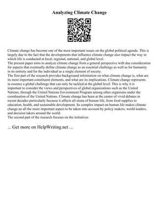 Analyzing Climate Change
Climate change has become one of the most important issues on the global political agenda. This is
largely due to the fact that the developments that influence climate change also impact the way in
which life is conducted at local, regional, national, and global level.
The present paper aims to analyze climate change from a general perspective with due consideration
for aspects that eventually define climate change as an essential challenge as well as for humanity
in its entirety and for the individual as a single element of society.
The first part of the research provides background information on what climate change is, what are
its most important constituent elements, and what are its implications. Climate change represents
in essence a global challenge that can only be tackled at the global level. This is why it is
important to consider the views and perspectives of global organizations such as the United
Nations, through the United Nations Environment Program among other organisms under the
coordination of the United Nations. Climate change has been at the center of vivid debates in
recent decades particularly because it affects all strata of human life, from food supplies to
education, health, and sustainable development. Its complex impact on human life makes climate
change an all the more important aspect to be taken into account by policy makers, world leaders,
and decision takers around the world.
The second part of the research focuses on the initiatives
... Get more on HelpWriting.net ...
 