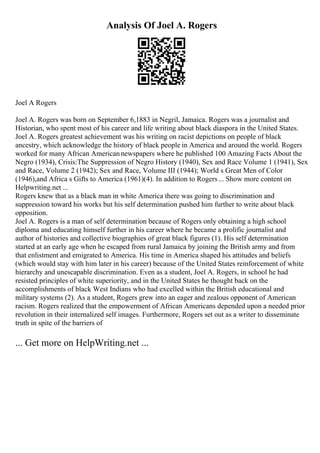 Analysis Of Joel A. Rogers
Joel A Rogers
Joel A. Rogers was born on September 6,1883 in Negril, Jamaica. Rogers was a journalist and
Historian, who spent most of his career and life writing about black diaspora in the United States.
Joel A. Rogers greatest achievement was his writing on racist depictions on people of black
ancestry, which acknowledge the history of black people in America and around the world. Rogers
worked for many African Americannewspapers where he published 100 Amazing Facts About the
Negro (1934), Crisis:The Suppression of Negro History (1940), Sex and Race Volume 1 (1941), Sex
and Race, Volume 2 (1942); Sex and Race, Volume III (1944); World s Great Men of Color
(1946),and Africa s Gifts to America (1961)(4). In addition to Rogers... Show more content on
Helpwriting.net ...
Rogers knew that as a black man in white America there was going to discrimination and
suppression toward his works but his self determination pushed him further to write about black
opposition.
Joel A. Rogers is a man of self determination because of Rogers only obtaining a high school
diploma and educating himself further in his career where he became a prolific journalist and
author of histories and collective biographies of great black figures (1). His self determination
started at an early age when he escaped from rural Jamaica by joining the British army and from
that enlistment and emigrated to America. His time in America shaped his attitudes and beliefs
(which would stay with him later in his career) because of the United States reinforcement of white
hierarchy and unescapable discrimination. Even as a student, Joel A. Rogers, in school he had
resisted principles of white superiority, and in the United States he thought back on the
accomplishments of black West Indians who had excelled within the British educational and
military systems (2). As a student, Rogers grew into an eager and zealous opponent of American
racism. Rogers realized that the empowerment of African Americans depended upon a needed prior
revolution in their internalized self images. Furthermore, Rogers set out as a writer to disseminate
truth in spite of the barriers of
... Get more on HelpWriting.net ...
 