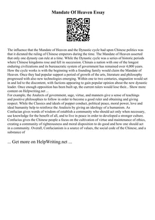 Mandate Of Heaven Essay
The influence that the Mandate of Heaven and the Dynastic cycle had upon Chinese politics was
that it dictated the ruling of Chinese emperors during the time. The Mandate of Heaven asserted
that only one dynasty can rule at a time. While the Dynastic cycle was a series of historic periods
where Chinese kingdoms rose and fell in succession. Chinais a nation with one of the longest
enduring civilizations and its bureaucratic system of government has remained over 4,000 years.
How the cycle works is with the beginning with a founding family would claim the Mandate of
Heaven. Once they had popular support a period of growth of the arts, literature and philosophy
progressed with also new technologies emerging. Within one to two centuries, stagnation would set
in and led to the discontent, with factions appearing to gain popular opinion about the new dynastic
leader. Once enough opposition has been built up, the current rulers would lose their... Show more
content on Helpwriting.net ...
For example, the Analects of government, sage, virtue, and manners give a sense of teachings
and positive philosophies to follow in order to become a good ruler and obtaining and giving
respect. While the Classics and ideals of popper conduct, political peace, moral power, love and
ideal humanity help to reinforce the Analects by giving an ideology of a humanism. As
Confucian gives words of wisdom of establish a community who should act only when necessary,
use knowledge for the benefit of all, and to live in peace in order to developed a stronger culture.
Confucius gives the Chinese people a focus on the cultivation of virtue and maintenance of ethics,
creating a community of righteousness and moral disposition to do good and how one should act
in a community. Overall, Confucianism is a source of values, the social code of the Chinese, and a
substance of
... Get more on HelpWriting.net ...
 