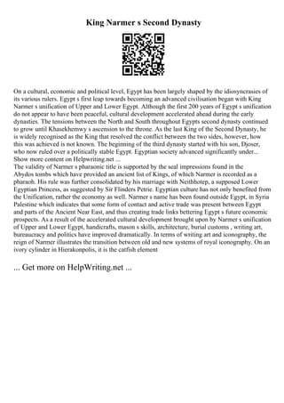 King Narmer s Second Dynasty
On a cultural, economic and political level, Egypt has been largely shaped by the idiosyncrasies of
its various rulers. Egypt s first leap towards becoming an advanced civilisation began with King
Narmer s unification of Upper and Lower Egypt. Although the first 200 years of Egypt s unification
do not appear to have been peaceful, cultural development accelerated ahead during the early
dynasties. The tensions between the North and South throughout Egypts second dynasty continued
to grow until Khasekhemwy s ascension to the throne. As the last King of the Second Dynasty, he
is widely recognised as the King that resolved the conflict between the two sides, however, how
this was achieved is not known. The beginning of the third dynasty started with his son, Djoser,
who now ruled over a politically stable Egypt. Egyptian society advanced significantly under...
Show more content on Helpwriting.net ...
The validity of Narmer s pharaonic title is supported by the seal impressions found in the
Abydos tombs which have provided an ancient list of Kings, of which Narmer is recorded as a
pharaoh. His rule was further consolidated by his marriage with Neithhotep, a supposed Lower
Egyptian Princess, as suggested by Sir Flinders Petrie. Egyptian culture has not only benefited from
the Unification, rather the economy as well. Narmer s name has been found outside Egypt, in Syria
Palestine which indicates that some form of contact and active trade was present between Egypt
and parts of the Ancient Near East, and thus creating trade links bettering Egypt s future economic
prospects. As a result of the accelerated cultural development brought upon by Narmer s unification
of Upper and Lower Egypt, handicrafts, mason s skills, architecture, burial customs , writing art,
bureaucracy and politics have improved dramatically. In terms of writing art and iconography, the
reign of Narmer illustrates the transition between old and new systems of royal iconography. On an
ivory cylinder in Hierakonpolis, it is the catfish element
... Get more on HelpWriting.net ...
 