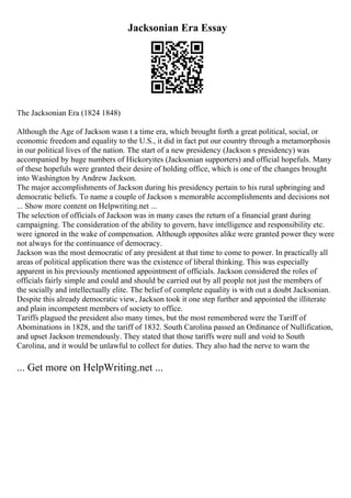 Jacksonian Era Essay
The Jacksonian Era (1824 1848)
Although the Age of Jackson wasn t a time era, which brought forth a great political, social, or
economic freedom and equality to the U.S., it did in fact put our country through a metamorphosis
in our political lives of the nation. The start of a new presidency (Jackson s presidency) was
accompanied by huge numbers of Hickoryites (Jacksonian supporters) and official hopefuls. Many
of these hopefuls were granted their desire of holding office, which is one of the changes brought
into Washington by Andrew Jackson.
The major accomplishments of Jackson during his presidency pertain to his rural upbringing and
democratic beliefs. To name a couple of Jackson s memorable accomplishments and decisions not
... Show more content on Helpwriting.net ...
The selection of officials of Jackson was in many cases the return of a financial grant during
campaigning. The consideration of the ability to govern, have intelligence and responsibility etc.
were ignored in the wake of compensation. Although opposites alike were granted power they were
not always for the continuance of democracy.
Jackson was the most democratic of any president at that time to come to power. In practically all
areas of political application there was the existence of liberal thinking. This was especially
apparent in his previously mentioned appointment of officials. Jackson considered the roles of
officials fairly simple and could and should be carried out by all people not just the members of
the socially and intellectually elite. The belief of complete equality is with out a doubt Jacksonian.
Despite this already democratic view, Jackson took it one step further and appointed the illiterate
and plain incompetent members of society to office.
Tariffs plagued the president also many times, but the most remembered were the Tariff of
Abominations in 1828, and the tariff of 1832. South Carolina passed an Ordinance of Nullification,
and upset Jackson tremendously. They stated that those tariffs were null and void to South
Carolina, and it would be unlawful to collect for duties. They also had the nerve to warn the
... Get more on HelpWriting.net ...
 