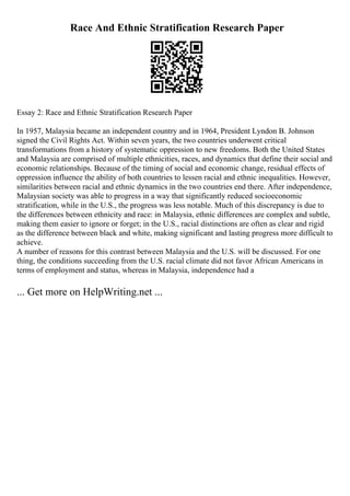 Race And Ethnic Stratification Research Paper
Essay 2: Race and Ethnic Stratification Research Paper
In 1957, Malaysia became an independent country and in 1964, President Lyndon B. Johnson
signed the Civil Rights Act. Within seven years, the two countries underwent critical
transformations from a history of systematic oppression to new freedoms. Both the United States
and Malaysia are comprised of multiple ethnicities, races, and dynamics that define their social and
economic relationships. Because of the timing of social and economic change, residual effects of
oppression influence the ability of both countries to lessen racial and ethnic inequalities. However,
similarities between racial and ethnic dynamics in the two countries end there. After independence,
Malaysian society was able to progress in a way that significantly reduced socioeconomic
stratification, while in the U.S., the progress was less notable. Much of this discrepancy is due to
the differences between ethnicity and race: in Malaysia, ethnic differences are complex and subtle,
making them easier to ignore or forget; in the U.S., racial distinctions are often as clear and rigid
as the difference between black and white, making significant and lasting progress more difficult to
achieve.
A number of reasons for this contrast between Malaysia and the U.S. will be discussed. For one
thing, the conditions succeeding from the U.S. racial climate did not favor African Americans in
terms of employment and status, whereas in Malaysia, independence had a
... Get more on HelpWriting.net ...
 