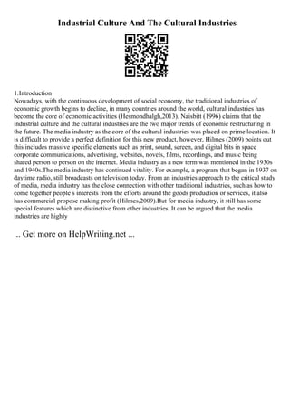 Industrial Culture And The Cultural Industries
1.Introduction
Nowadays, with the continuous development of social economy, the traditional industries of
economic growth begins to decline, in many countries around the world, cultural industries has
become the core of economic activities (Hesmondhalgh,2013). Naisbitt (1996) claims that the
industrial culture and the cultural industries are the two major trends of economic restructuring in
the future. The media industry as the core of the cultural industries was placed on prime location. It
is difficult to provide a perfect definition for this new product, however, Hilmes (2009) points out
this includes massive specific elements such as print, sound, screen, and digital bits in space
corporate communications, advertising, websites, novels, films, recordings, and music being
shared person to person on the internet. Media industry as a new term was mentioned in the 1930s
and 1940s.The media industry has continued vitality. For example, a program that began in 1937 on
daytime radio, still broadcasts on television today. From an industries approach to the critical study
of media, media industry has the close connection with other traditional industries, such as how to
come together people s interests from the efforts around the goods production or services, it also
has commercial propose making profit (Hilmes,2009).But for media industry, it still has some
special features which are distinctive from other industries. It can be argued that the media
industries are highly
... Get more on HelpWriting.net ...
 