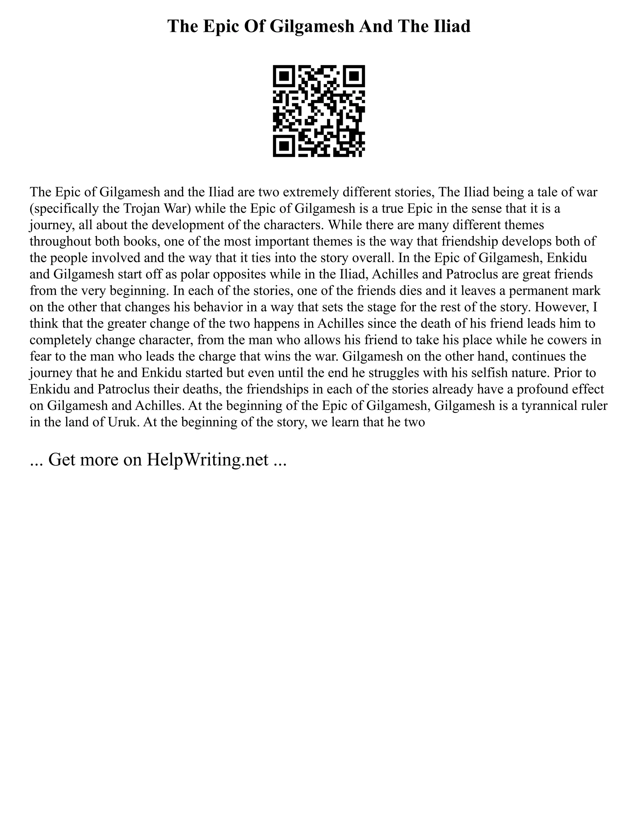 The Epic Of Gilgamesh And The Iliad
The Epic of Gilgamesh and the Iliad are two extremely different stories, The Iliad being a tale of war
(specifically the Trojan War) while the Epic of Gilgamesh is a true Epic in the sense that it is a
journey, all about the development of the characters. While there are many different themes
throughout both books, one of the most important themes is the way that friendship develops both of
the people involved and the way that it ties into the story overall. In the Epic of Gilgamesh, Enkidu
and Gilgamesh start off as polar opposites while in the Iliad, Achilles and Patroclus are great friends
from the very beginning. In each of the stories, one of the friends dies and it leaves a permanent mark
on the other that changes his behavior in a way that sets the stage for the rest of the story. However, I
think that the greater change of the two happens in Achilles since the death of his friend leads him to
completely change character, from the man who allows his friend to take his place while he cowers in
fear to the man who leads the charge that wins the war. Gilgamesh on the other hand, continues the
journey that he and Enkidu started but even until the end he struggles with his selfish nature. Prior to
Enkidu and Patroclus their deaths, the friendships in each of the stories already have a profound effect
on Gilgamesh and Achilles. At the beginning of the Epic of Gilgamesh, Gilgamesh is a tyrannical ruler
in the land of Uruk. At the beginning of the story, we learn that he two
... Get more on HelpWriting.net ...
 