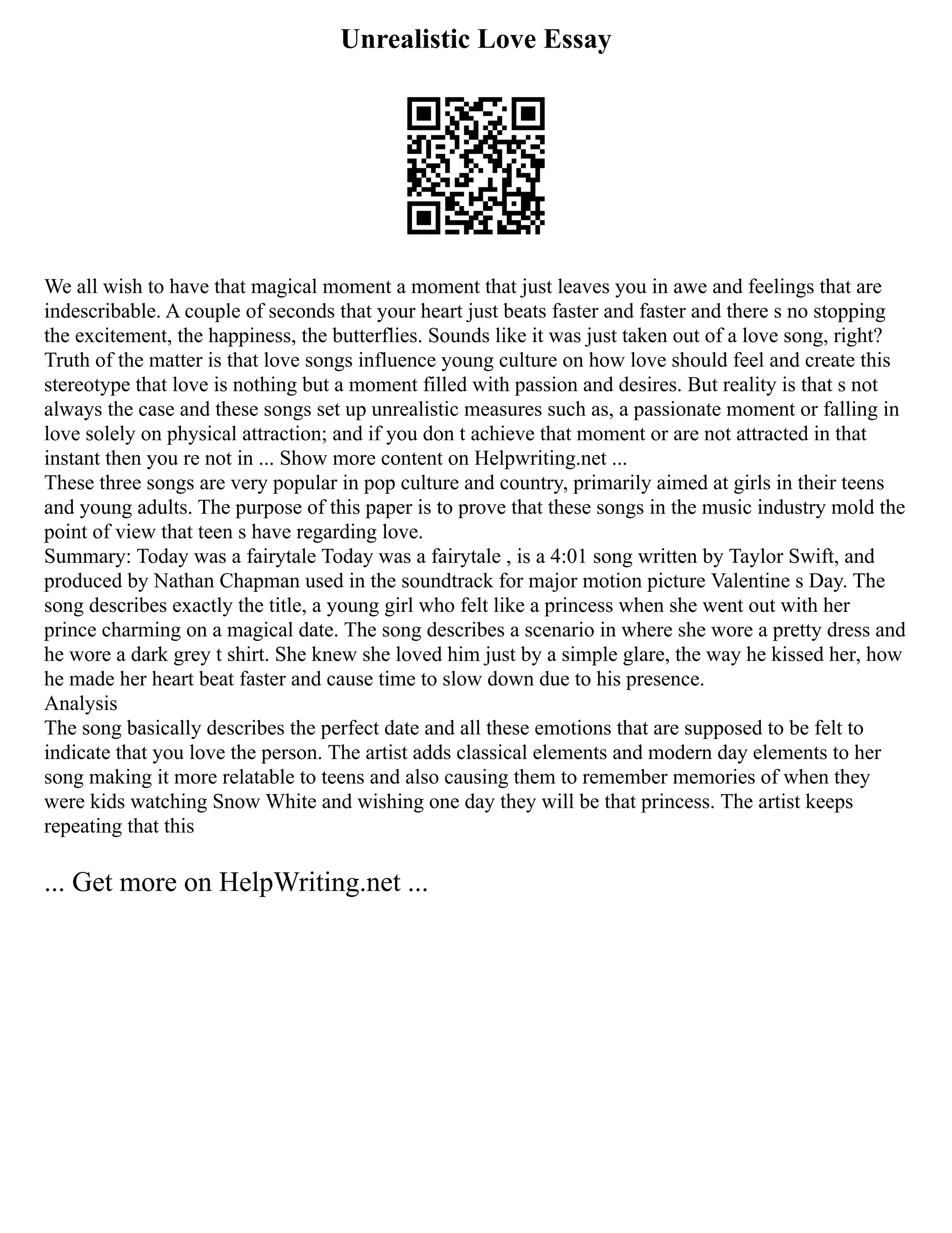 Unrealistic Love Essay
We all wish to have that magical moment a moment that just leaves you in awe and feelings that are
indescribable. A couple of seconds that your heart just beats faster and faster and there s no stopping
the excitement, the happiness, the butterflies. Sounds like it was just taken out of a love song, right?
Truth of the matter is that love songs influence young culture on how love should feel and create this
stereotype that love is nothing but a moment filled with passion and desires. But reality is that s not
always the case and these songs set up unrealistic measures such as, a passionate moment or falling in
love solely on physical attraction; and if you don t achieve that moment or are not attracted in that
instant then you re not in ... Show more content on Helpwriting.net ...
These three songs are very popular in pop culture and country, primarily aimed at girls in their teens
and young adults. The purpose of this paper is to prove that these songs in the music industry mold the
point of view that teen s have regarding love.
Summary: Today was a fairytale Today was a fairytale , is a 4:01 song written by Taylor Swift, and
produced by Nathan Chapman used in the soundtrack for major motion picture Valentine s Day. The
song describes exactly the title, a young girl who felt like a princess when she went out with her
prince charming on a magical date. The song describes a scenario in where she wore a pretty dress and
he wore a dark grey t shirt. She knew she loved him just by a simple glare, the way he kissed her, how
he made her heart beat faster and cause time to slow down due to his presence.
Analysis
The song basically describes the perfect date and all these emotions that are supposed to be felt to
indicate that you love the person. The artist adds classical elements and modern day elements to her
song making it more relatable to teens and also causing them to remember memories of when they
were kids watching Snow White and wishing one day they will be that princess. The artist keeps
repeating that this
... Get more on HelpWriting.net ...
 