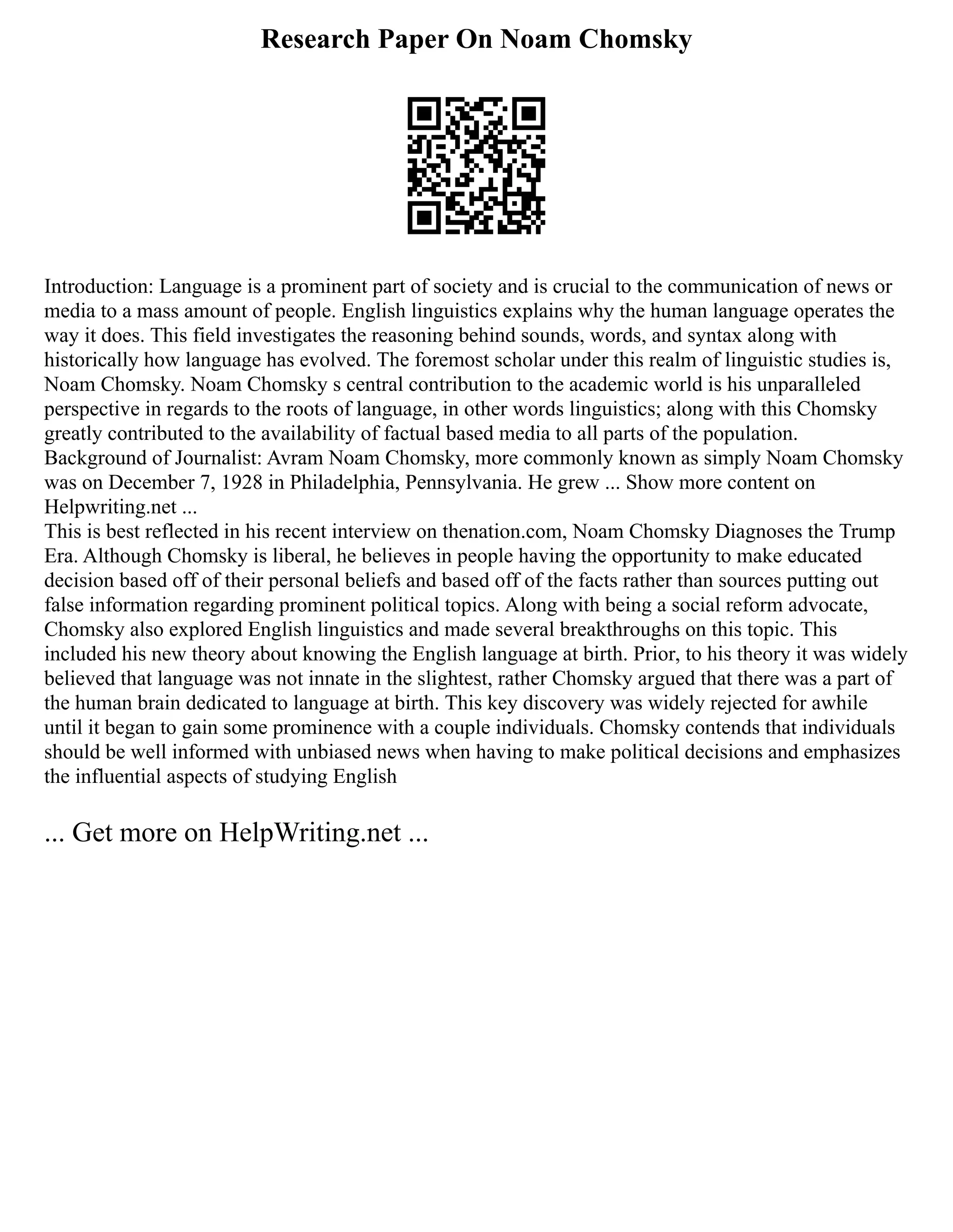 Research Paper On Noam Chomsky
Introduction: Language is a prominent part of society and is crucial to the communication of news or
media to a mass amount of people. English linguistics explains why the human language operates the
way it does. This field investigates the reasoning behind sounds, words, and syntax along with
historically how language has evolved. The foremost scholar under this realm of linguistic studies is,
Noam Chomsky. Noam Chomsky s central contribution to the academic world is his unparalleled
perspective in regards to the roots of language, in other words linguistics; along with this Chomsky
greatly contributed to the availability of factual based media to all parts of the population.
Background of Journalist: Avram Noam Chomsky, more commonly known as simply Noam Chomsky
was on December 7, 1928 in Philadelphia, Pennsylvania. He grew ... Show more content on
Helpwriting.net ...
This is best reflected in his recent interview on thenation.com, Noam Chomsky Diagnoses the Trump
Era. Although Chomsky is liberal, he believes in people having the opportunity to make educated
decision based off of their personal beliefs and based off of the facts rather than sources putting out
false information regarding prominent political topics. Along with being a social reform advocate,
Chomsky also explored English linguistics and made several breakthroughs on this topic. This
included his new theory about knowing the English language at birth. Prior, to his theory it was widely
believed that language was not innate in the slightest, rather Chomsky argued that there was a part of
the human brain dedicated to language at birth. This key discovery was widely rejected for awhile
until it began to gain some prominence with a couple individuals. Chomsky contends that individuals
should be well informed with unbiased news when having to make political decisions and emphasizes
the influential aspects of studying English
... Get more on HelpWriting.net ...
 