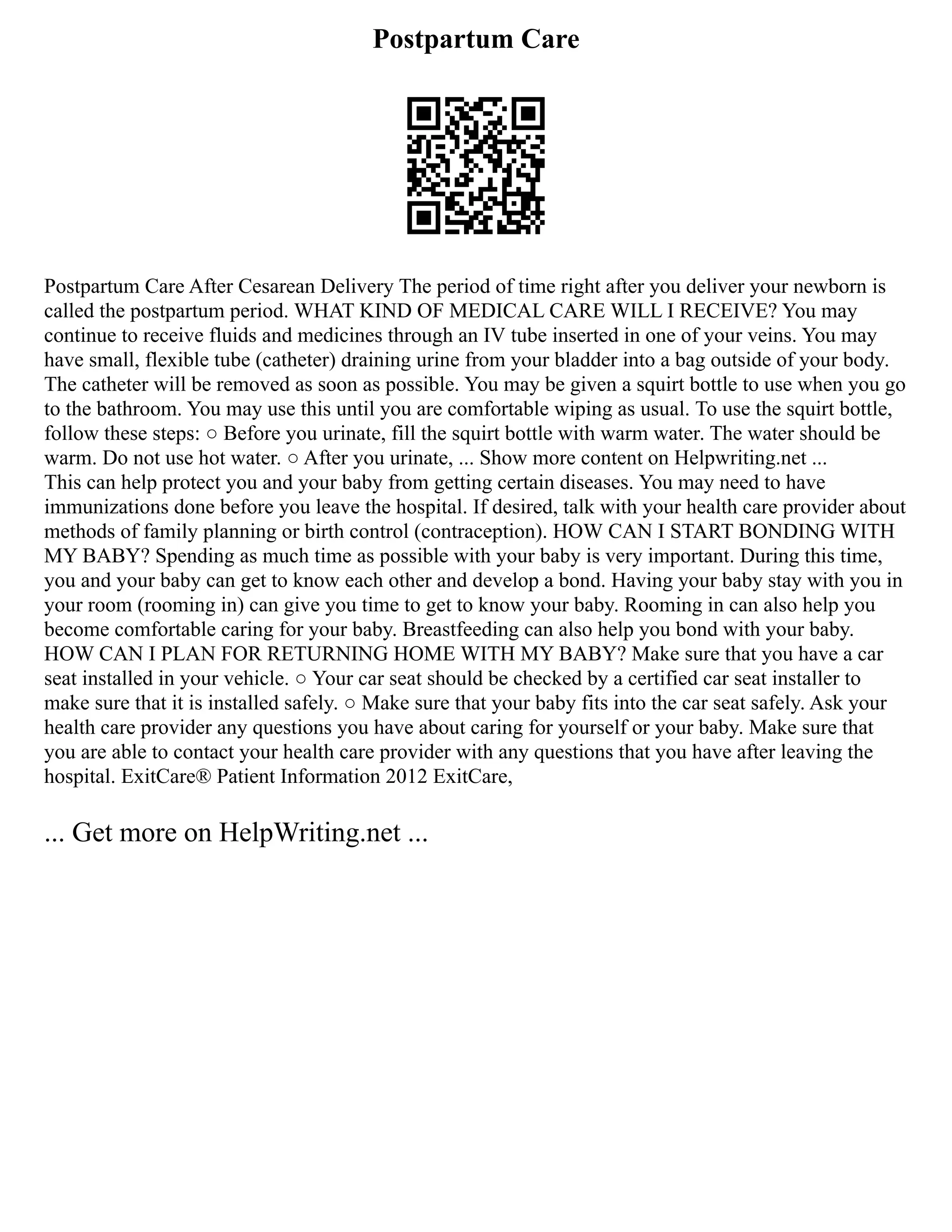 Postpartum Care
Postpartum Care After Cesarean Delivery The period of time right after you deliver your newborn is
called the postpartum period. WHAT KIND OF MEDICAL CARE WILL I RECEIVE? You may
continue to receive fluids and medicines through an IV tube inserted in one of your veins. You may
have small, flexible tube (catheter) draining urine from your bladder into a bag outside of your body.
The catheter will be removed as soon as possible. You may be given a squirt bottle to use when you go
to the bathroom. You may use this until you are comfortable wiping as usual. To use the squirt bottle,
follow these steps: ○ Before you urinate, fill the squirt bottle with warm water. The water should be
warm. Do not use hot water. ○ After you urinate, ... Show more content on Helpwriting.net ...
This can help protect you and your baby from getting certain diseases. You may need to have
immunizations done before you leave the hospital. If desired, talk with your health care provider about
methods of family planning or birth control (contraception). HOW CAN I START BONDING WITH
MY BABY? Spending as much time as possible with your baby is very important. During this time,
you and your baby can get to know each other and develop a bond. Having your baby stay with you in
your room (rooming in) can give you time to get to know your baby. Rooming in can also help you
become comfortable caring for your baby. Breastfeeding can also help you bond with your baby.
HOW CAN I PLAN FOR RETURNING HOME WITH MY BABY? Make sure that you have a car
seat installed in your vehicle. ○ Your car seat should be checked by a certified car seat installer to
make sure that it is installed safely. ○ Make sure that your baby fits into the car seat safely. Ask your
health care provider any questions you have about caring for yourself or your baby. Make sure that
you are able to contact your health care provider with any questions that you have after leaving the
hospital. ExitCare® Patient Information 2012 ExitCare,
... Get more on HelpWriting.net ...
 