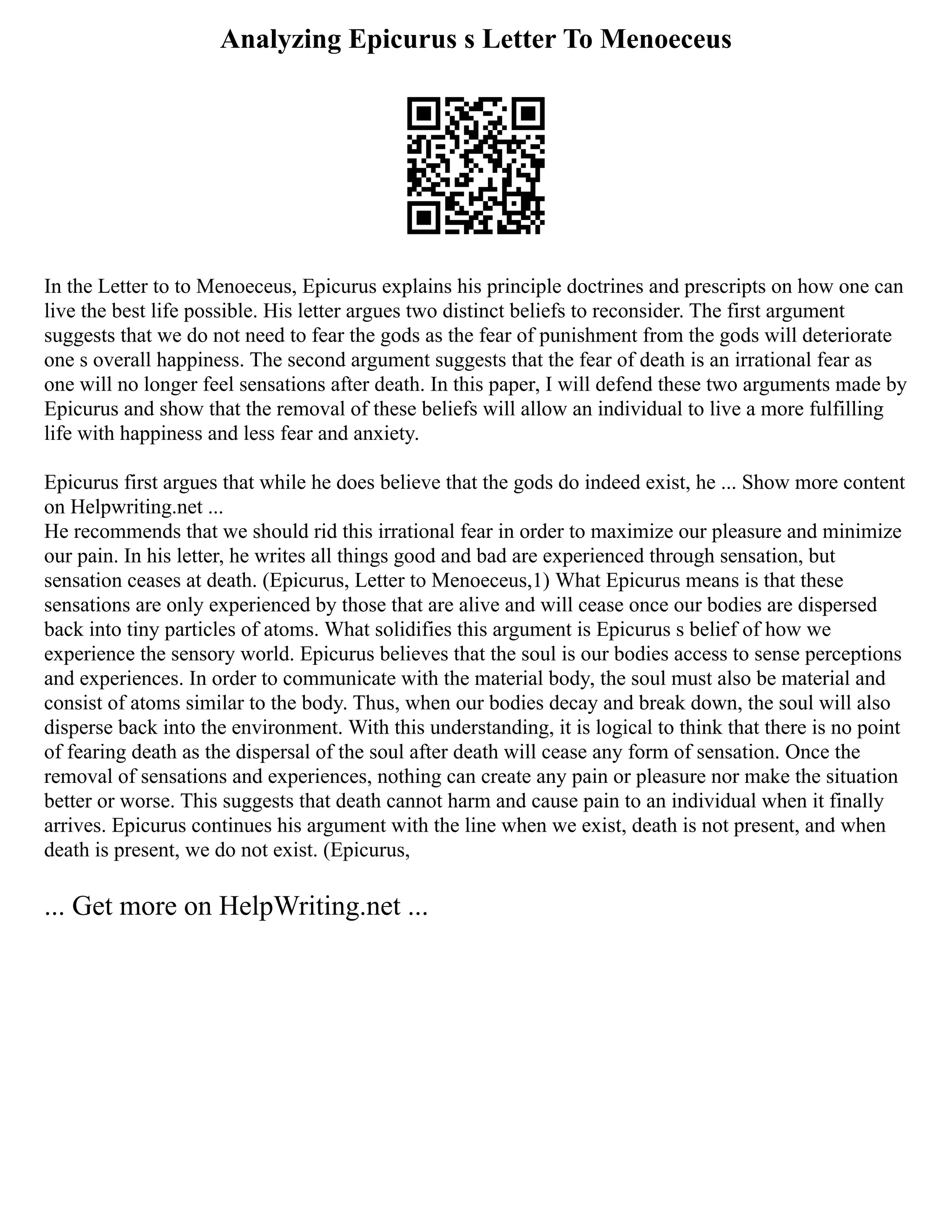 Analyzing Epicurus s Letter To Menoeceus
In the Letter to to Menoeceus, Epicurus explains his principle doctrines and prescripts on how one can
live the best life possible. His letter argues two distinct beliefs to reconsider. The first argument
suggests that we do not need to fear the gods as the fear of punishment from the gods will deteriorate
one s overall happiness. The second argument suggests that the fear of death is an irrational fear as
one will no longer feel sensations after death. In this paper, I will defend these two arguments made by
Epicurus and show that the removal of these beliefs will allow an individual to live a more fulfilling
life with happiness and less fear and anxiety.
Epicurus first argues that while he does believe that the gods do indeed exist, he ... Show more content
on Helpwriting.net ...
He recommends that we should rid this irrational fear in order to maximize our pleasure and minimize
our pain. In his letter, he writes all things good and bad are experienced through sensation, but
sensation ceases at death. (Epicurus, Letter to Menoeceus,1) What Epicurus means is that these
sensations are only experienced by those that are alive and will cease once our bodies are dispersed
back into tiny particles of atoms. What solidifies this argument is Epicurus s belief of how we
experience the sensory world. Epicurus believes that the soul is our bodies access to sense perceptions
and experiences. In order to communicate with the material body, the soul must also be material and
consist of atoms similar to the body. Thus, when our bodies decay and break down, the soul will also
disperse back into the environment. With this understanding, it is logical to think that there is no point
of fearing death as the dispersal of the soul after death will cease any form of sensation. Once the
removal of sensations and experiences, nothing can create any pain or pleasure nor make the situation
better or worse. This suggests that death cannot harm and cause pain to an individual when it finally
arrives. Epicurus continues his argument with the line when we exist, death is not present, and when
death is present, we do not exist. (Epicurus,
... Get more on HelpWriting.net ...
 