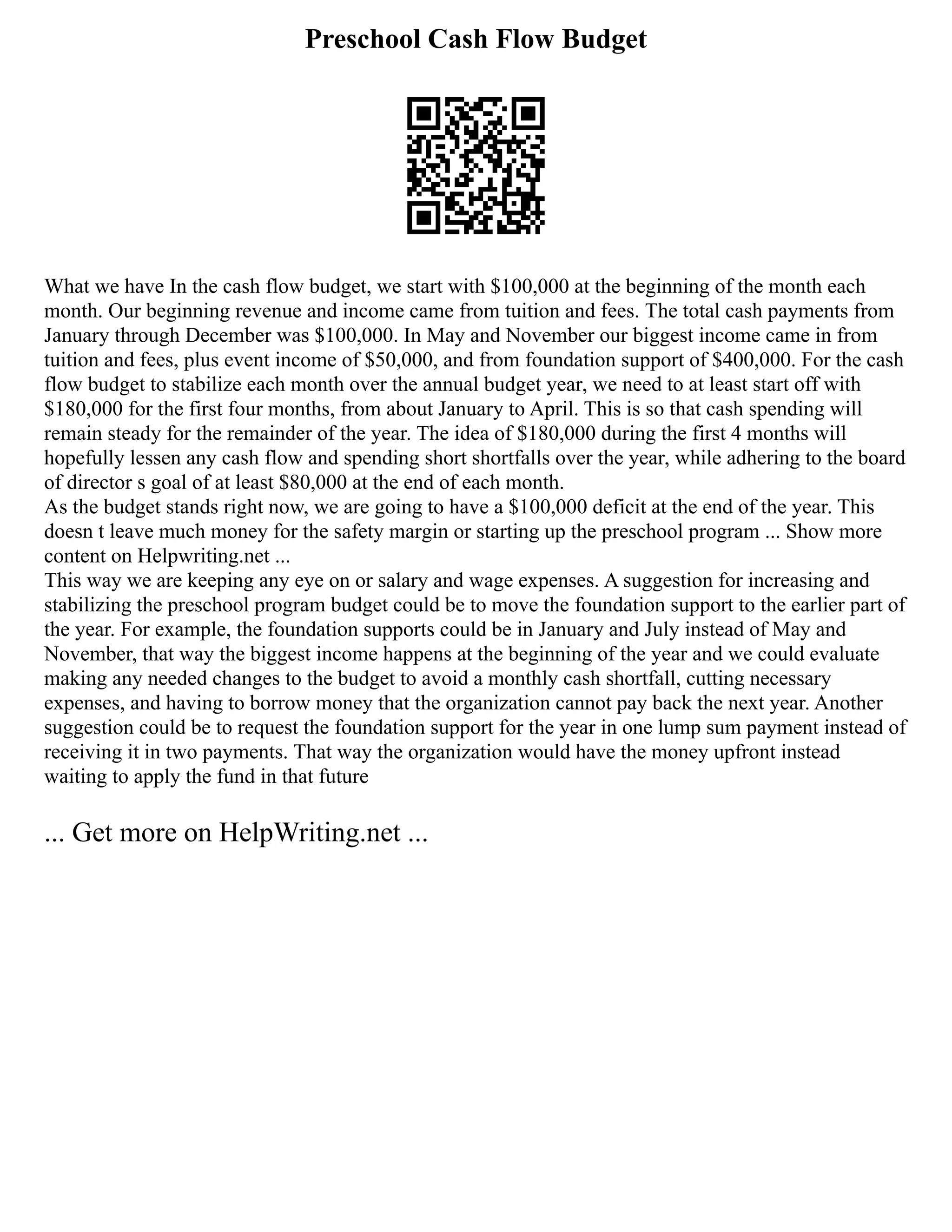 Preschool Cash Flow Budget
What we have In the cash flow budget, we start with $100,000 at the beginning of the month each
month. Our beginning revenue and income came from tuition and fees. The total cash payments from
January through December was $100,000. In May and November our biggest income came in from
tuition and fees, plus event income of $50,000, and from foundation support of $400,000. For the cash
flow budget to stabilize each month over the annual budget year, we need to at least start off with
$180,000 for the first four months, from about January to April. This is so that cash spending will
remain steady for the remainder of the year. The idea of $180,000 during the first 4 months will
hopefully lessen any cash flow and spending short shortfalls over the year, while adhering to the board
of director s goal of at least $80,000 at the end of each month.
As the budget stands right now, we are going to have a $100,000 deficit at the end of the year. This
doesn t leave much money for the safety margin or starting up the preschool program ... Show more
content on Helpwriting.net ...
This way we are keeping any eye on or salary and wage expenses. A suggestion for increasing and
stabilizing the preschool program budget could be to move the foundation support to the earlier part of
the year. For example, the foundation supports could be in January and July instead of May and
November, that way the biggest income happens at the beginning of the year and we could evaluate
making any needed changes to the budget to avoid a monthly cash shortfall, cutting necessary
expenses, and having to borrow money that the organization cannot pay back the next year. Another
suggestion could be to request the foundation support for the year in one lump sum payment instead of
receiving it in two payments. That way the organization would have the money upfront instead
waiting to apply the fund in that future
... Get more on HelpWriting.net ...
 