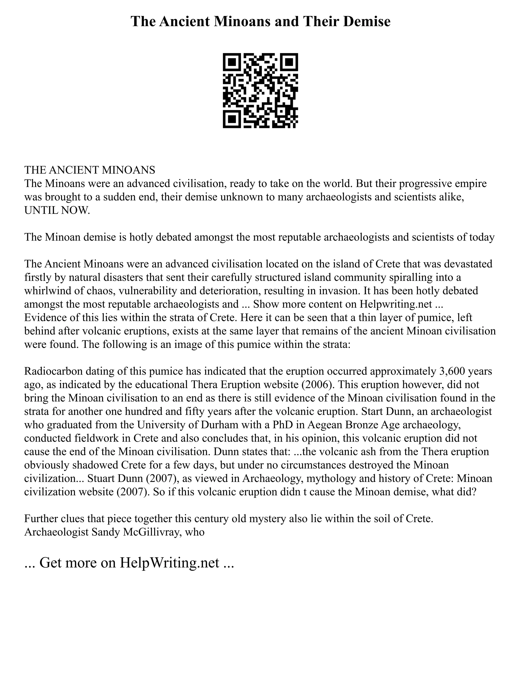 The Ancient Minoans and Their Demise
THE ANCIENT MINOANS
The Minoans were an advanced civilisation, ready to take on the world. But their progressive empire
was brought to a sudden end, their demise unknown to many archaeologists and scientists alike,
UNTIL NOW.
The Minoan demise is hotly debated amongst the most reputable archaeologists and scientists of today
The Ancient Minoans were an advanced civilisation located on the island of Crete that was devastated
firstly by natural disasters that sent their carefully structured island community spiralling into a
whirlwind of chaos, vulnerability and deterioration, resulting in invasion. It has been hotly debated
amongst the most reputable archaeologists and ... Show more content on Helpwriting.net ...
Evidence of this lies within the strata of Crete. Here it can be seen that a thin layer of pumice, left
behind after volcanic eruptions, exists at the same layer that remains of the ancient Minoan civilisation
were found. The following is an image of this pumice within the strata:
Radiocarbon dating of this pumice has indicated that the eruption occurred approximately 3,600 years
ago, as indicated by the educational Thera Eruption website (2006). This eruption however, did not
bring the Minoan civilisation to an end as there is still evidence of the Minoan civilisation found in the
strata for another one hundred and fifty years after the volcanic eruption. Start Dunn, an archaeologist
who graduated from the University of Durham with a PhD in Aegean Bronze Age archaeology,
conducted fieldwork in Crete and also concludes that, in his opinion, this volcanic eruption did not
cause the end of the Minoan civilisation. Dunn states that: ...the volcanic ash from the Thera eruption
obviously shadowed Crete for a few days, but under no circumstances destroyed the Minoan
civilization... Stuart Dunn (2007), as viewed in Archaeology, mythology and history of Crete: Minoan
civilization website (2007). So if this volcanic eruption didn t cause the Minoan demise, what did?
Further clues that piece together this century old mystery also lie within the soil of Crete.
Archaeologist Sandy McGillivray, who
... Get more on HelpWriting.net ...
 