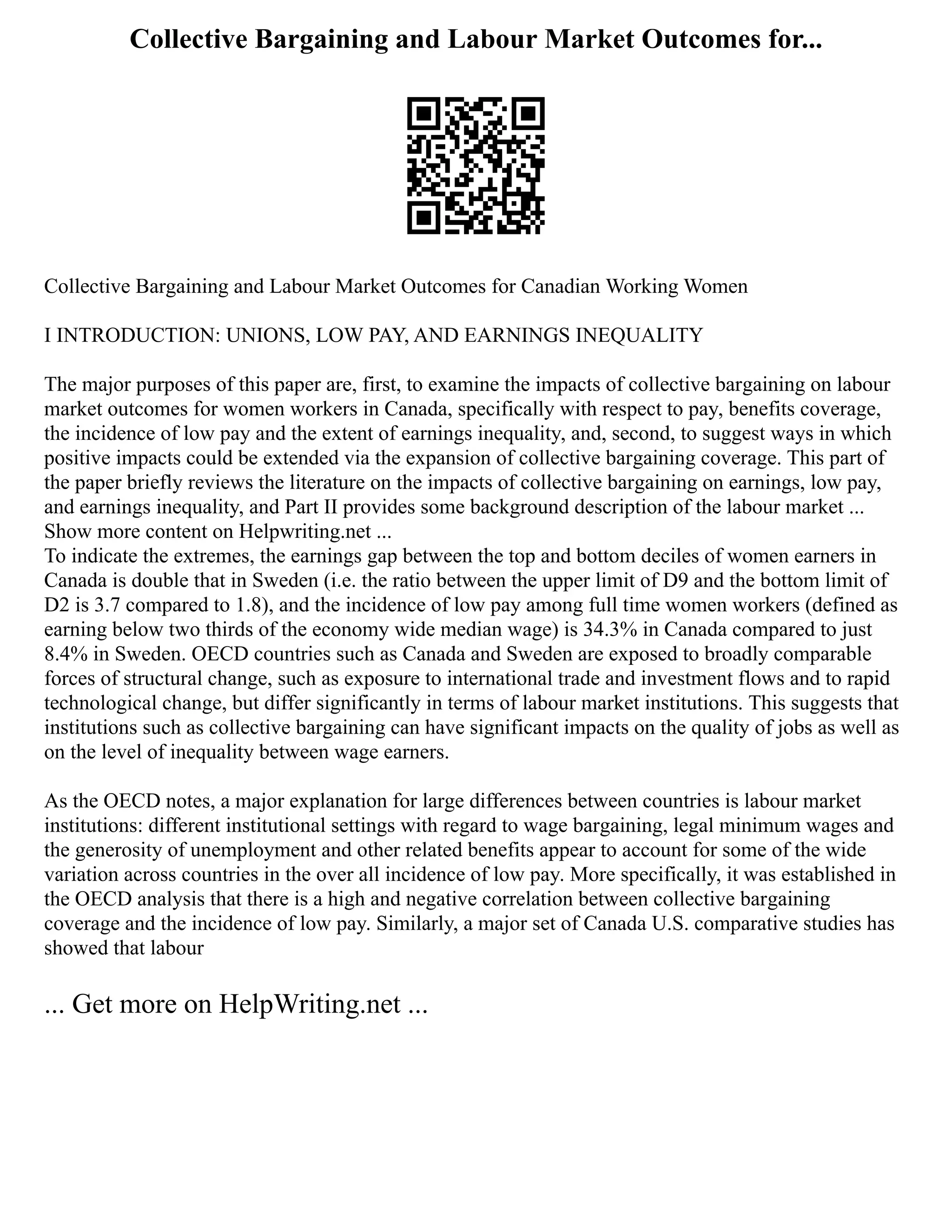 Collective Bargaining and Labour Market Outcomes for...
Collective Bargaining and Labour Market Outcomes for Canadian Working Women
I INTRODUCTION: UNIONS, LOW PAY, AND EARNINGS INEQUALITY
The major purposes of this paper are, first, to examine the impacts of collective bargaining on labour
market outcomes for women workers in Canada, specifically with respect to pay, benefits coverage,
the incidence of low pay and the extent of earnings inequality, and, second, to suggest ways in which
positive impacts could be extended via the expansion of collective bargaining coverage. This part of
the paper briefly reviews the literature on the impacts of collective bargaining on earnings, low pay,
and earnings inequality, and Part II provides some background description of the labour market ...
Show more content on Helpwriting.net ...
To indicate the extremes, the earnings gap between the top and bottom deciles of women earners in
Canada is double that in Sweden (i.e. the ratio between the upper limit of D9 and the bottom limit of
D2 is 3.7 compared to 1.8), and the incidence of low pay among full time women workers (defined as
earning below two thirds of the economy wide median wage) is 34.3% in Canada compared to just
8.4% in Sweden. OECD countries such as Canada and Sweden are exposed to broadly comparable
forces of structural change, such as exposure to international trade and investment flows and to rapid
technological change, but differ significantly in terms of labour market institutions. This suggests that
institutions such as collective bargaining can have significant impacts on the quality of jobs as well as
on the level of inequality between wage earners.
As the OECD notes, a major explanation for large differences between countries is labour market
institutions: different institutional settings with regard to wage bargaining, legal minimum wages and
the generosity of unemployment and other related benefits appear to account for some of the wide
variation across countries in the over all incidence of low pay. More specifically, it was established in
the OECD analysis that there is a high and negative correlation between collective bargaining
coverage and the incidence of low pay. Similarly, a major set of Canada U.S. comparative studies has
showed that labour
... Get more on HelpWriting.net ...
 