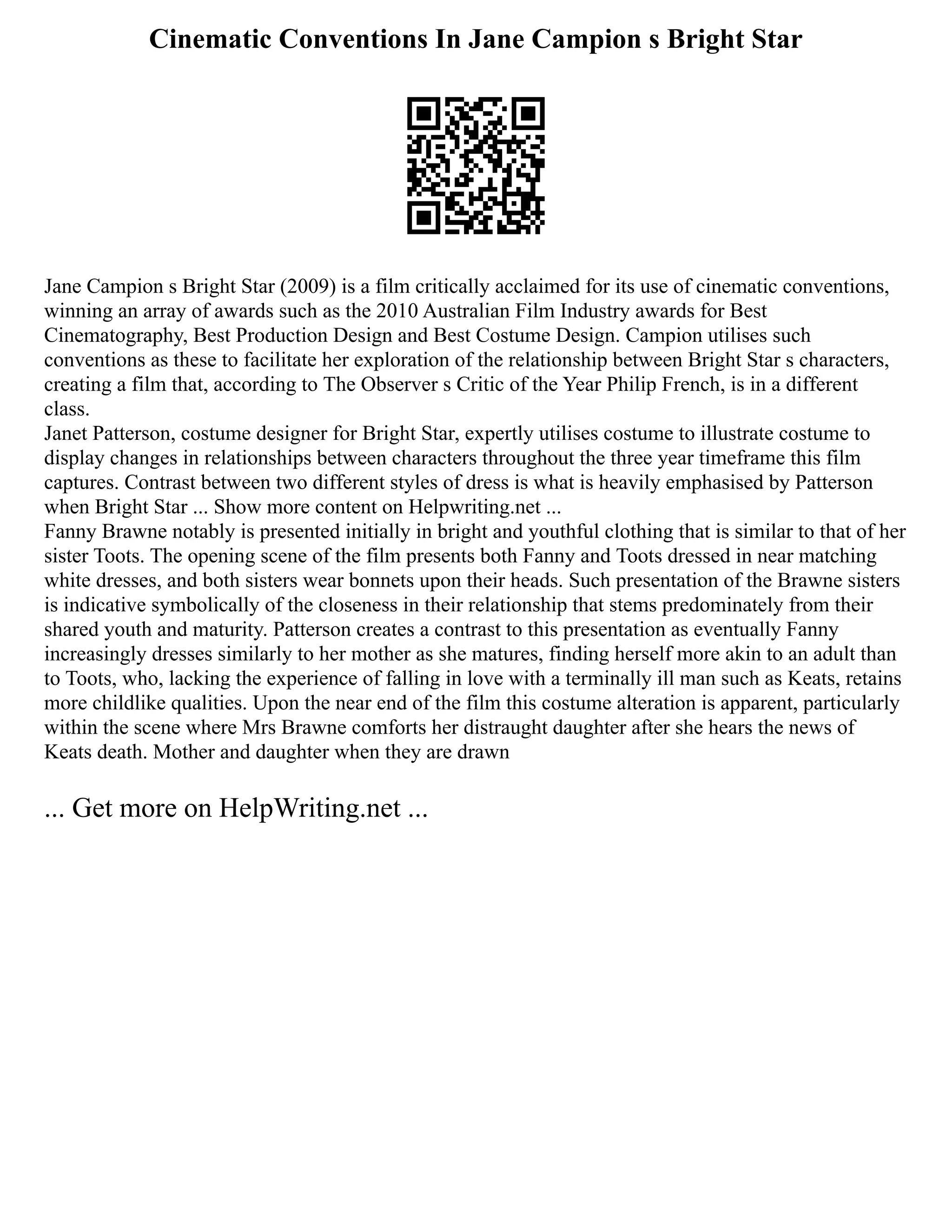 Cinematic Conventions In Jane Campion s Bright Star
Jane Campion s Bright Star (2009) is a film critically acclaimed for its use of cinematic conventions,
winning an array of awards such as the 2010 Australian Film Industry awards for Best
Cinematography, Best Production Design and Best Costume Design. Campion utilises such
conventions as these to facilitate her exploration of the relationship between Bright Star s characters,
creating a film that, according to The Observer s Critic of the Year Philip French, is in a different
class.
Janet Patterson, costume designer for Bright Star, expertly utilises costume to illustrate costume to
display changes in relationships between characters throughout the three year timeframe this film
captures. Contrast between two different styles of dress is what is heavily emphasised by Patterson
when Bright Star ... Show more content on Helpwriting.net ...
Fanny Brawne notably is presented initially in bright and youthful clothing that is similar to that of her
sister Toots. The opening scene of the film presents both Fanny and Toots dressed in near matching
white dresses, and both sisters wear bonnets upon their heads. Such presentation of the Brawne sisters
is indicative symbolically of the closeness in their relationship that stems predominately from their
shared youth and maturity. Patterson creates a contrast to this presentation as eventually Fanny
increasingly dresses similarly to her mother as she matures, finding herself more akin to an adult than
to Toots, who, lacking the experience of falling in love with a terminally ill man such as Keats, retains
more childlike qualities. Upon the near end of the film this costume alteration is apparent, particularly
within the scene where Mrs Brawne comforts her distraught daughter after she hears the news of
Keats death. Mother and daughter when they are drawn
... Get more on HelpWriting.net ...
 