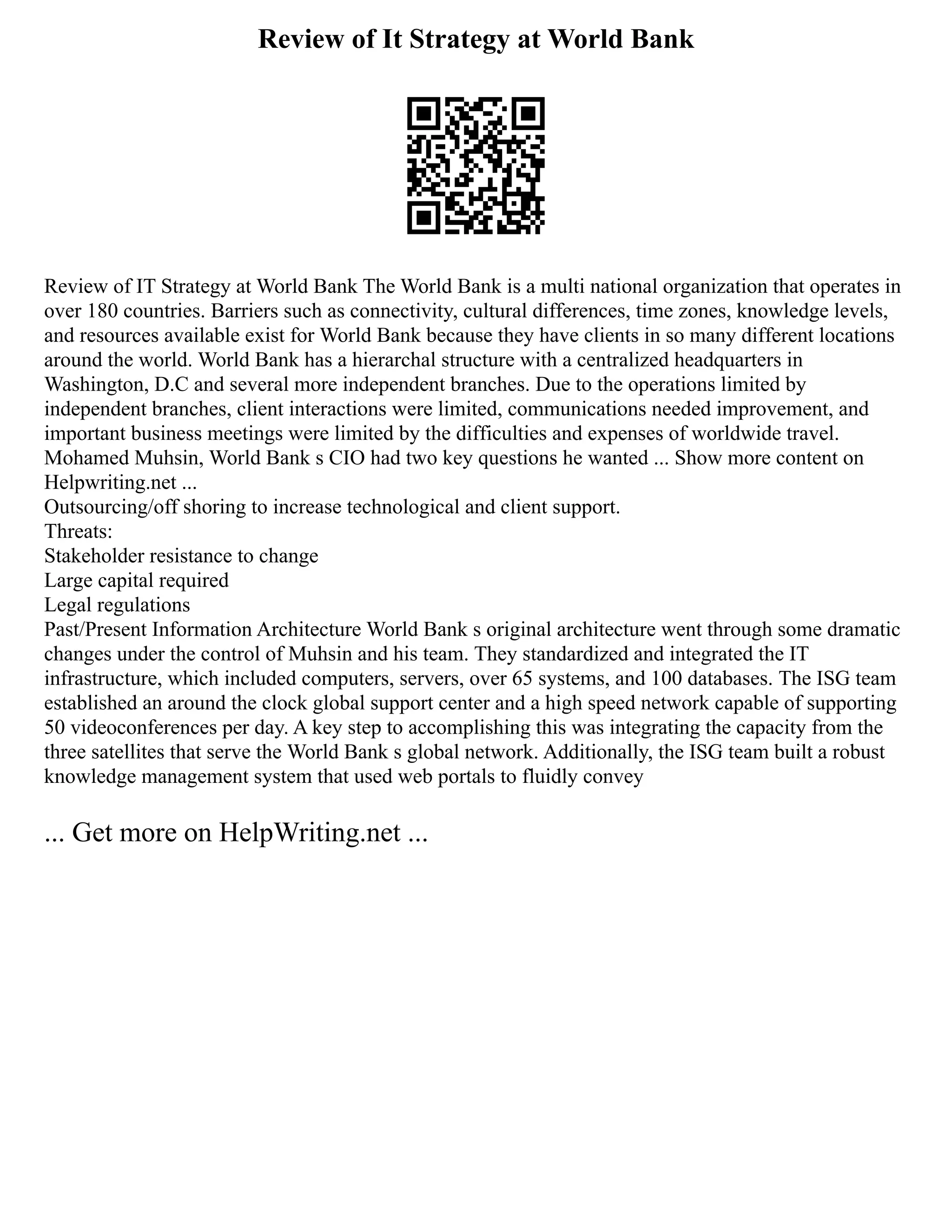 Review of It Strategy at World Bank
Review of IT Strategy at World Bank The World Bank is a multi national organization that operates in
over 180 countries. Barriers such as connectivity, cultural differences, time zones, knowledge levels,
and resources available exist for World Bank because they have clients in so many different locations
around the world. World Bank has a hierarchal structure with a centralized headquarters in
Washington, D.C and several more independent branches. Due to the operations limited by
independent branches, client interactions were limited, communications needed improvement, and
important business meetings were limited by the difficulties and expenses of worldwide travel.
Mohamed Muhsin, World Bank s CIO had two key questions he wanted ... Show more content on
Helpwriting.net ...
Outsourcing/off shoring to increase technological and client support.
Threats:
Stakeholder resistance to change
Large capital required
Legal regulations
Past/Present Information Architecture World Bank s original architecture went through some dramatic
changes under the control of Muhsin and his team. They standardized and integrated the IT
infrastructure, which included computers, servers, over 65 systems, and 100 databases. The ISG team
established an around the clock global support center and a high speed network capable of supporting
50 videoconferences per day. A key step to accomplishing this was integrating the capacity from the
three satellites that serve the World Bank s global network. Additionally, the ISG team built a robust
knowledge management system that used web portals to fluidly convey
... Get more on HelpWriting.net ...
 